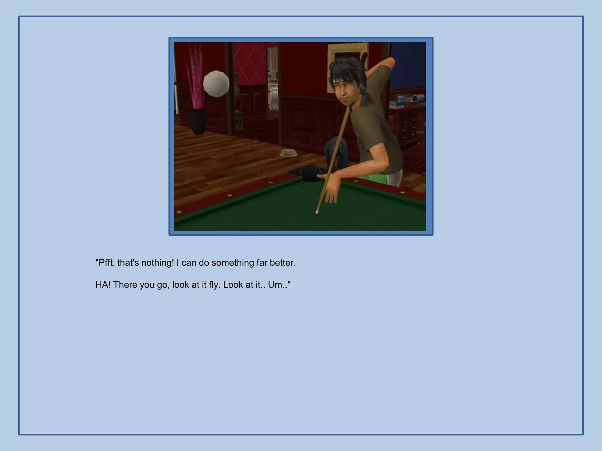 "Pfft, that's nothing! I can do something far better.

HA! There you go, look at it fly. Look at it.. Um.."
 