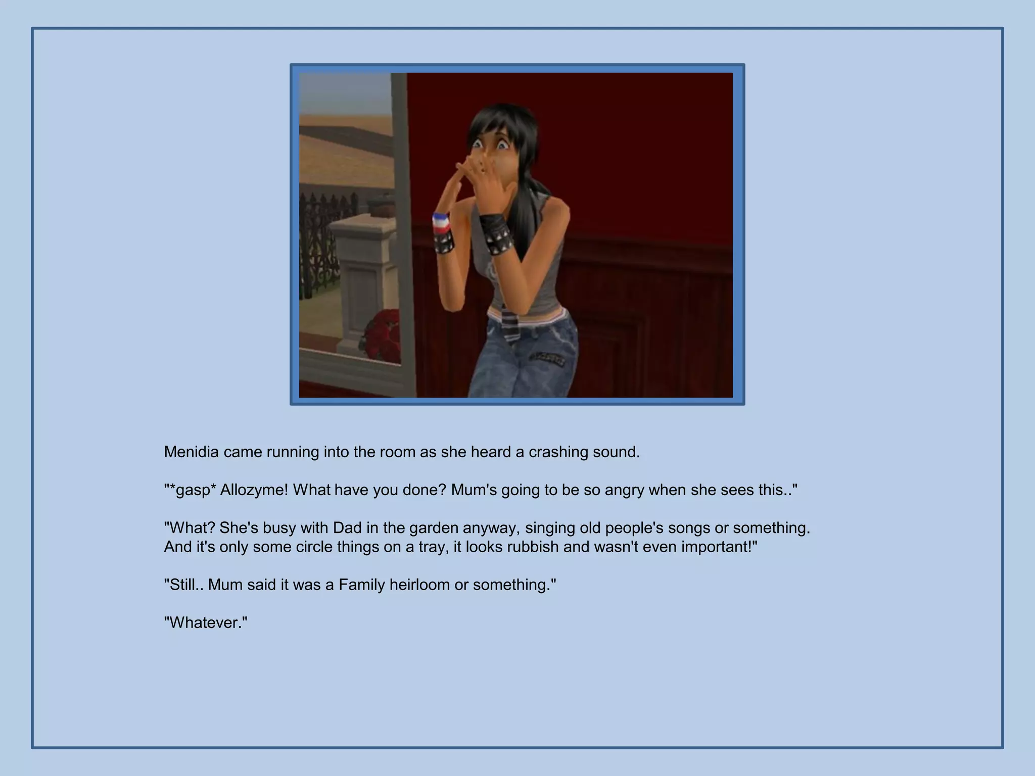 Menidia came running into the room as she heard a crashing sound.

"*gasp* Allozyme! What have you done? Mum's going to be so angry when she sees this.."

"What? She's busy with Dad in the garden anyway, singing old people's songs or something.
And it's only some circle things on a tray, it looks rubbish and wasn't even important!"

"Still.. Mum said it was a Family heirloom or something."

"Whatever."
 