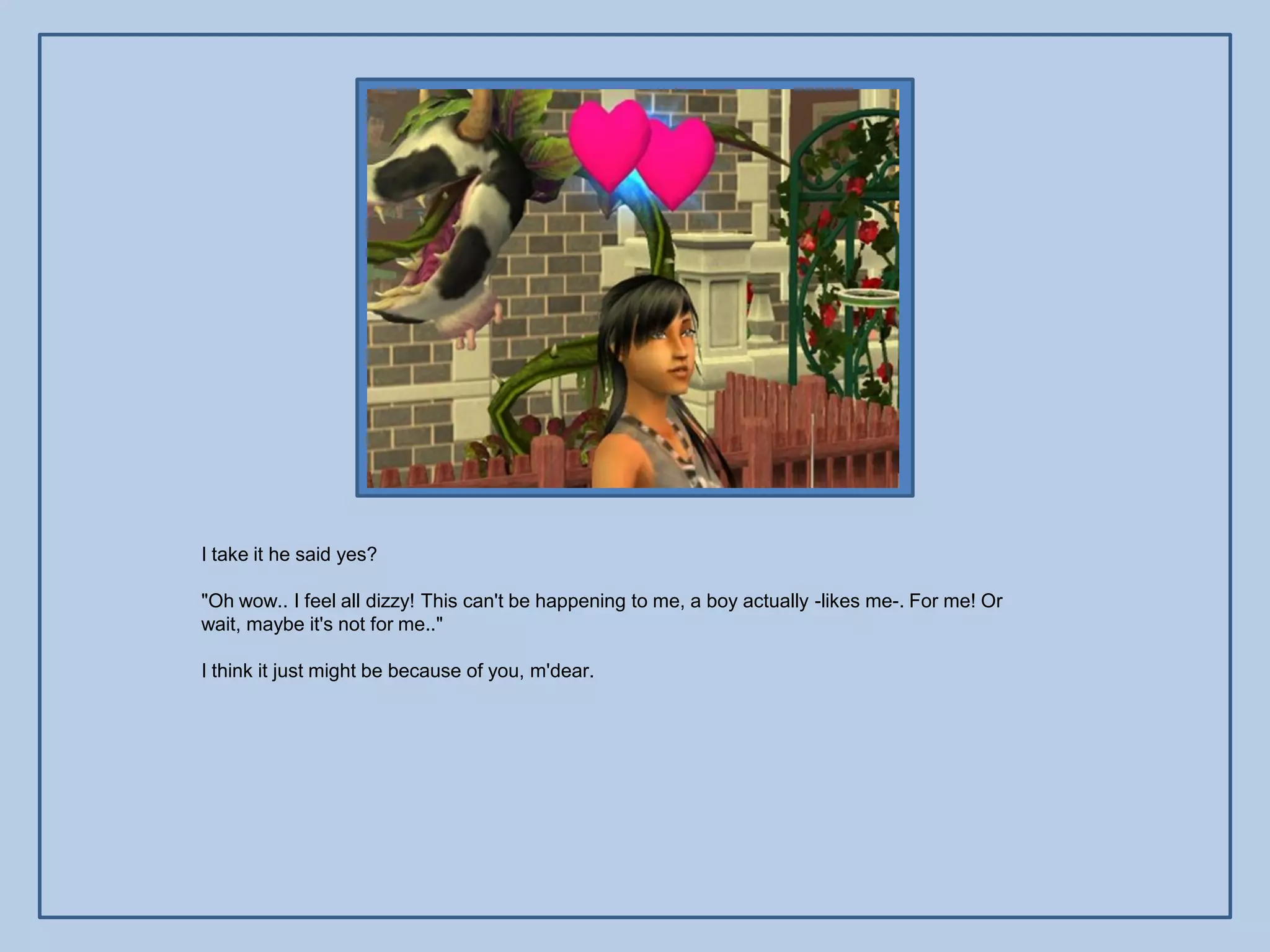 I take it he said yes?

"Oh wow.. I feel all dizzy! This can't be happening to me, a boy actually -likes me-. For me! Or
wait, maybe it's not for me.."

I think it just might be because of you, m'dear.
 
