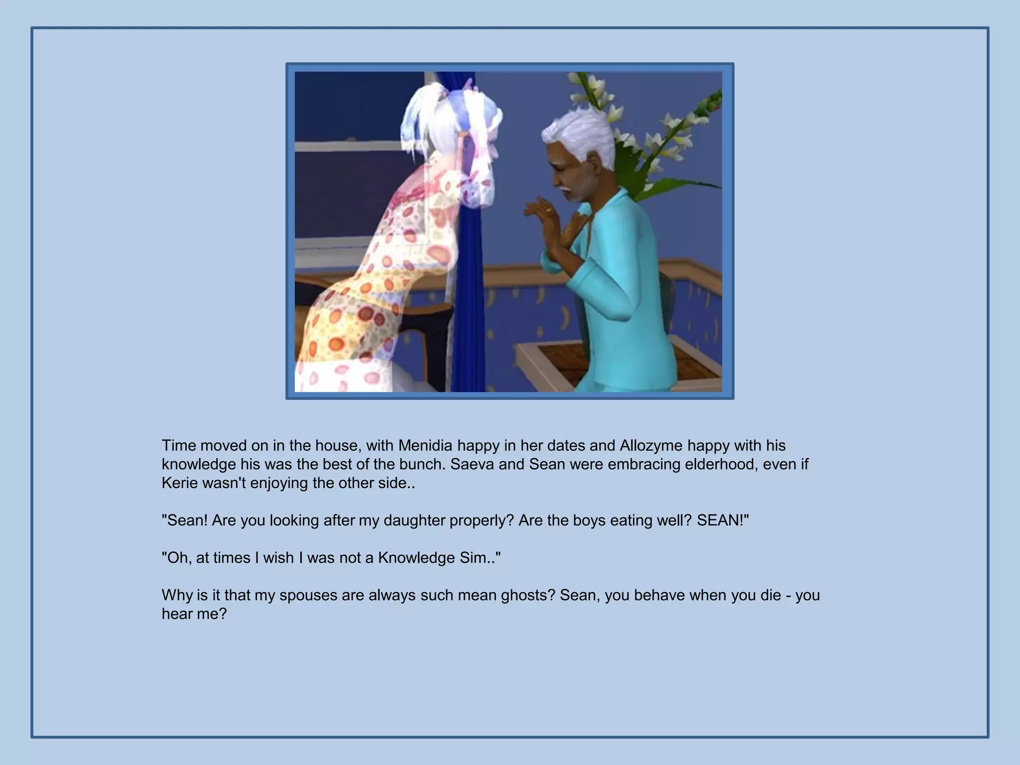 Time moved on in the house, with Menidia happy in her dates and Allozyme happy with his
knowledge his was the best of the bunch. Saeva and Sean were embracing elderhood, even if
Kerie wasn't enjoying the other side..

"Sean! Are you looking after my daughter properly? Are the boys eating well? SEAN!"

"Oh, at times I wish I was not a Knowledge Sim.."

Why is it that my spouses are always such mean ghosts? Sean, you behave when you die - you
hear me?
 