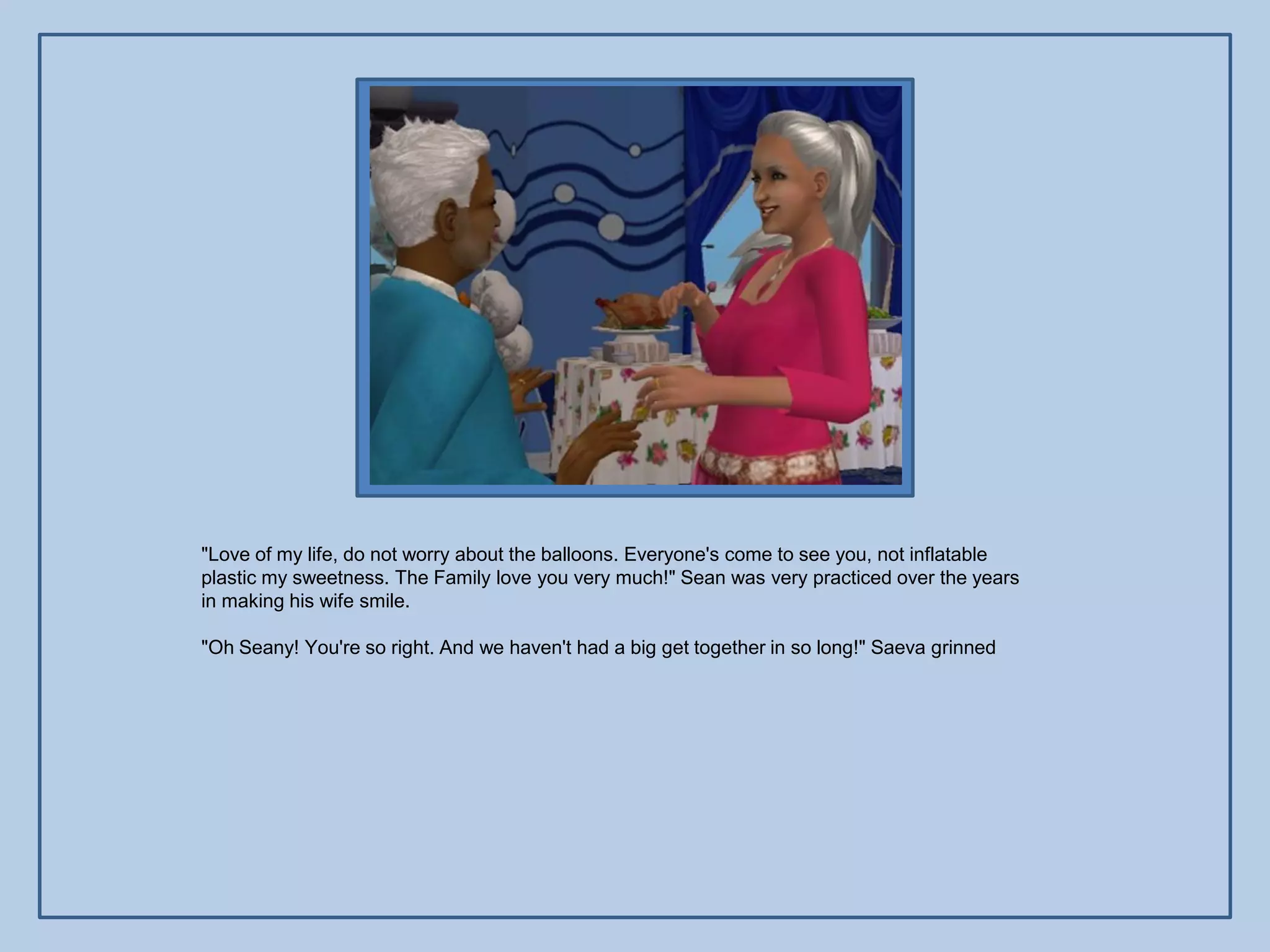 "Love of my life, do not worry about the balloons. Everyone's come to see you, not inflatable
plastic my sweetness. The Family love you very much!" Sean was very practiced over the years
in making his wife smile.

"Oh Seany! You're so right. And we haven't had a big get together in so long!" Saeva grinned
 