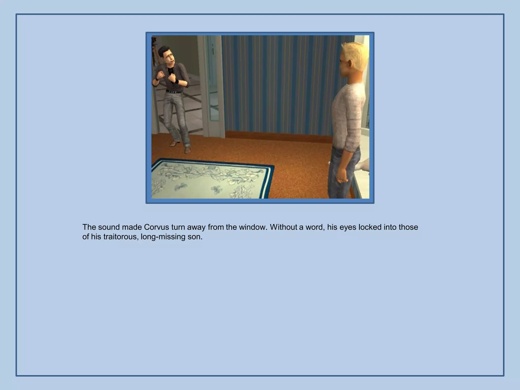The sound made Corvus turn away from the window. Without a word, his eyes locked into those
of his traitorous, long-missing son.
 