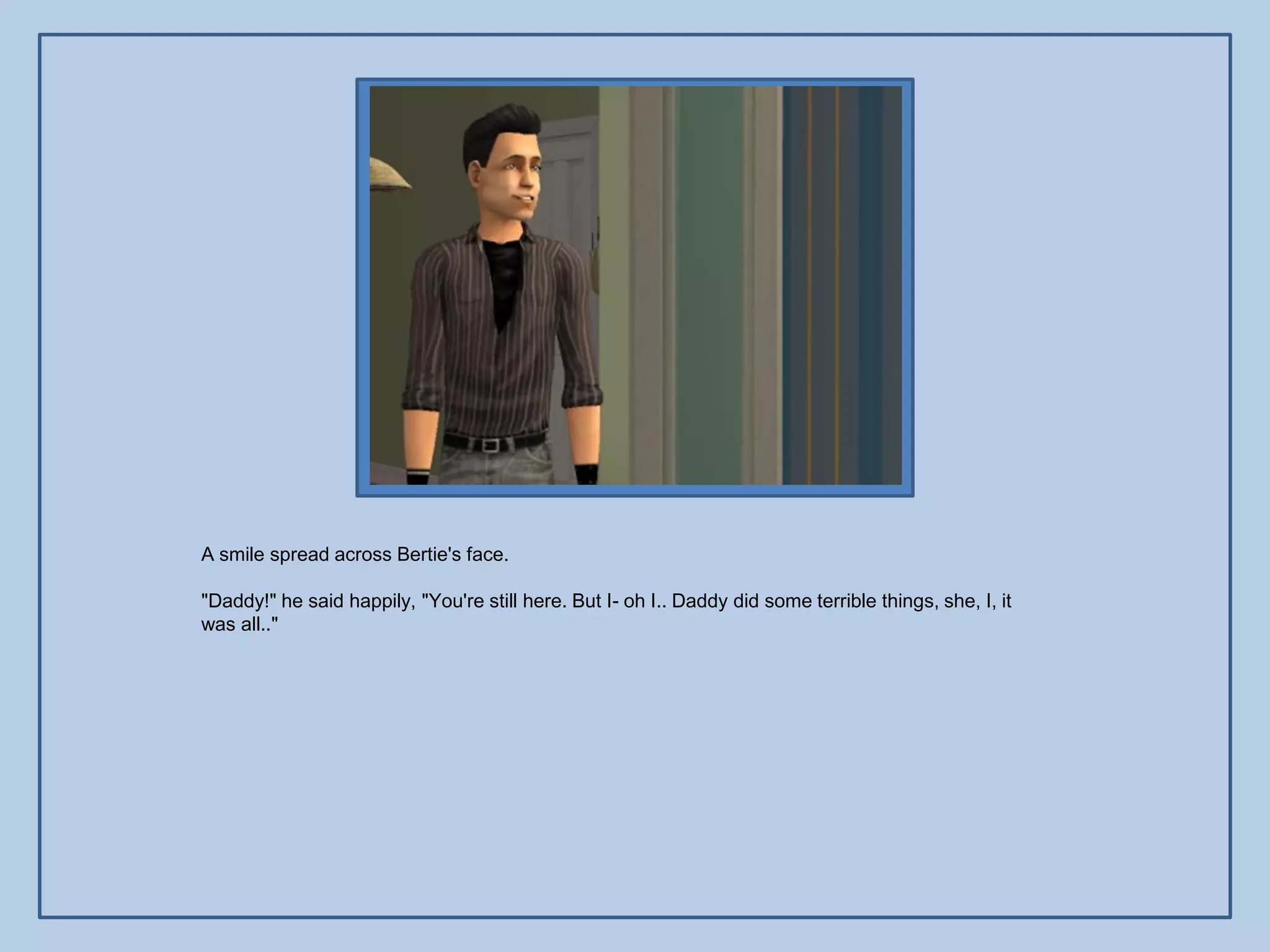 A smile spread across Bertie's face.

"Daddy!" he said happily, "You're still here. But I- oh I.. Daddy did some terrible things, she, I, it
was all.."
 
