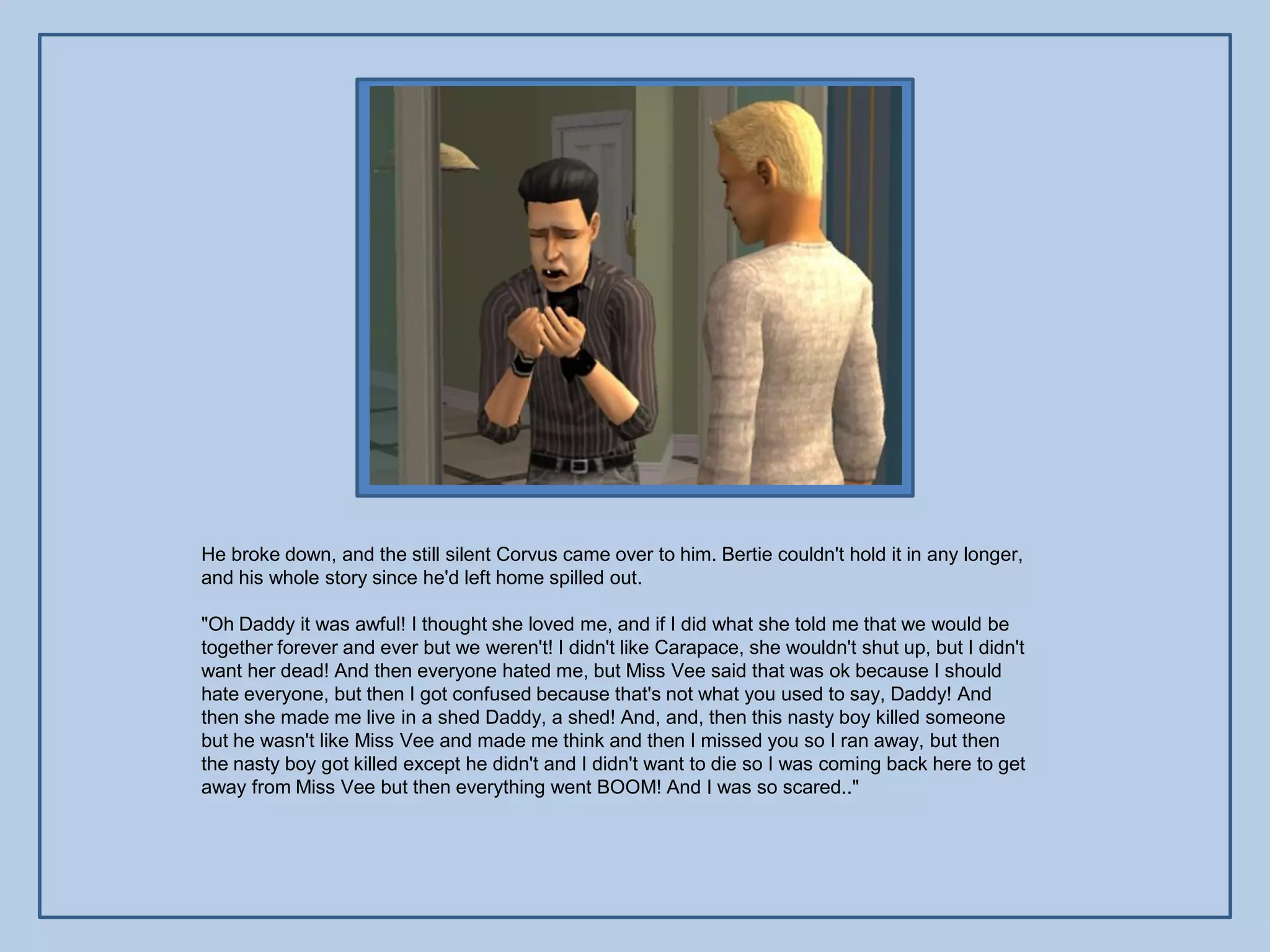 He broke down, and the still silent Corvus came over to him. Bertie couldn't hold it in any longer,
and his whole story since he'd left home spilled out.

"Oh Daddy it was awful! I thought she loved me, and if I did what she told me that we would be
together forever and ever but we weren't! I didn't like Carapace, she wouldn't shut up, but I didn't
want her dead! And then everyone hated me, but Miss Vee said that was ok because I should
hate everyone, but then I got confused because that's not what you used to say, Daddy! And
then she made me live in a shed Daddy, a shed! And, and, then this nasty boy killed someone
but he wasn't like Miss Vee and made me think and then I missed you so I ran away, but then
the nasty boy got killed except he didn't and I didn't want to die so I was coming back here to get
away from Miss Vee but then everything went BOOM! And I was so scared.."
 