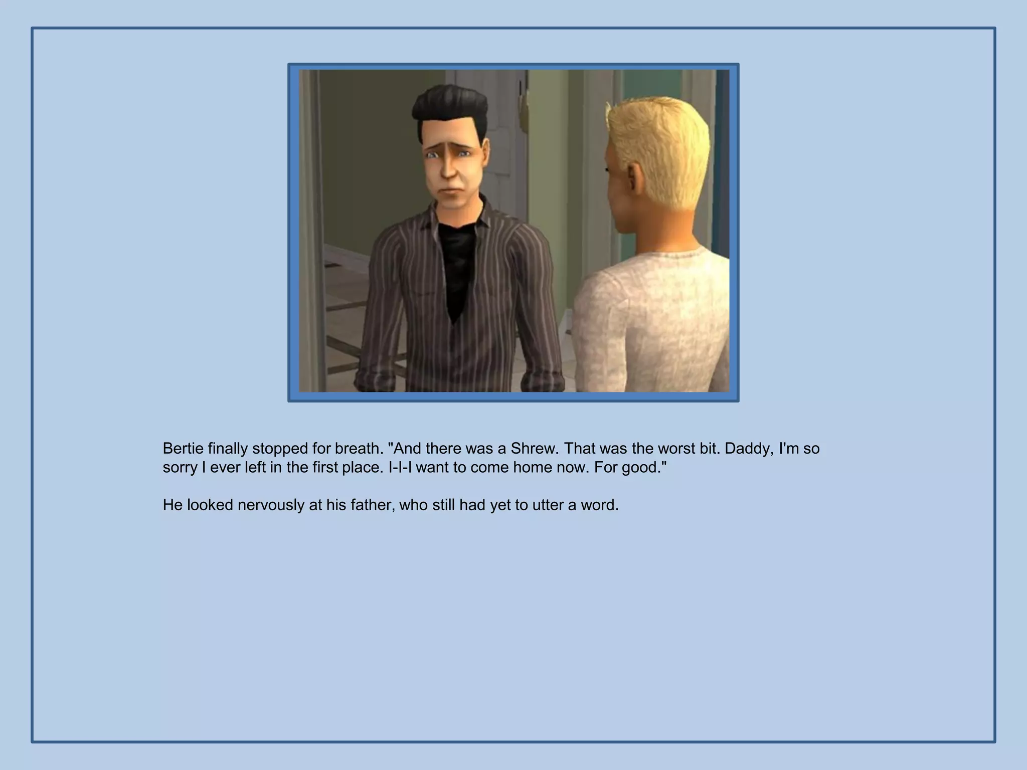 Bertie finally stopped for breath. "And there was a Shrew. That was the worst bit. Daddy, I'm so
sorry I ever left in the first place. I-I-I want to come home now. For good."

He looked nervously at his father, who still had yet to utter a word.
 