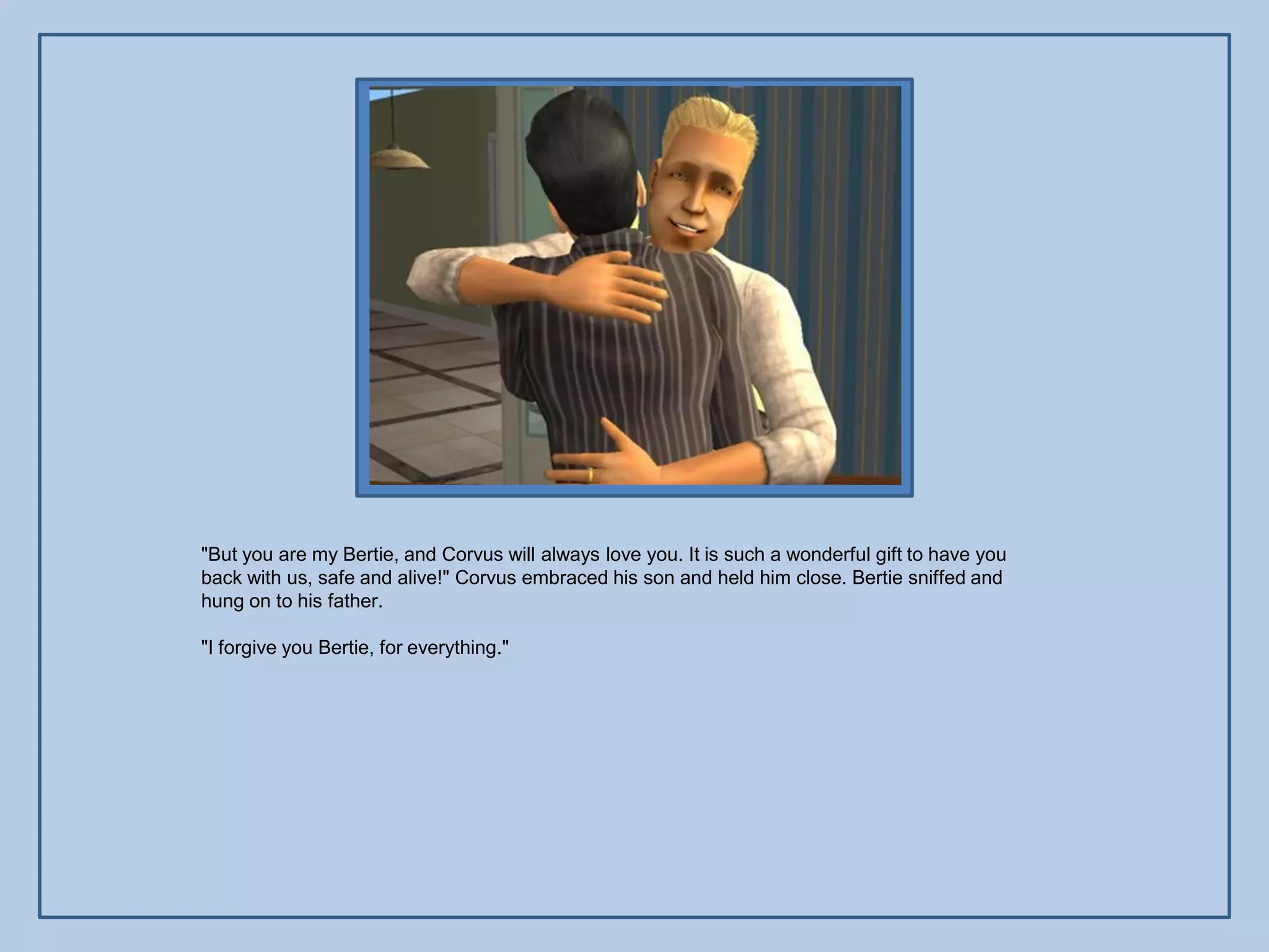 "But you are my Bertie, and Corvus will always love you. It is such a wonderful gift to have you
back with us, safe and alive!" Corvus embraced his son and held him close. Bertie sniffed and
hung on to his father.

"I forgive you Bertie, for everything."
 
