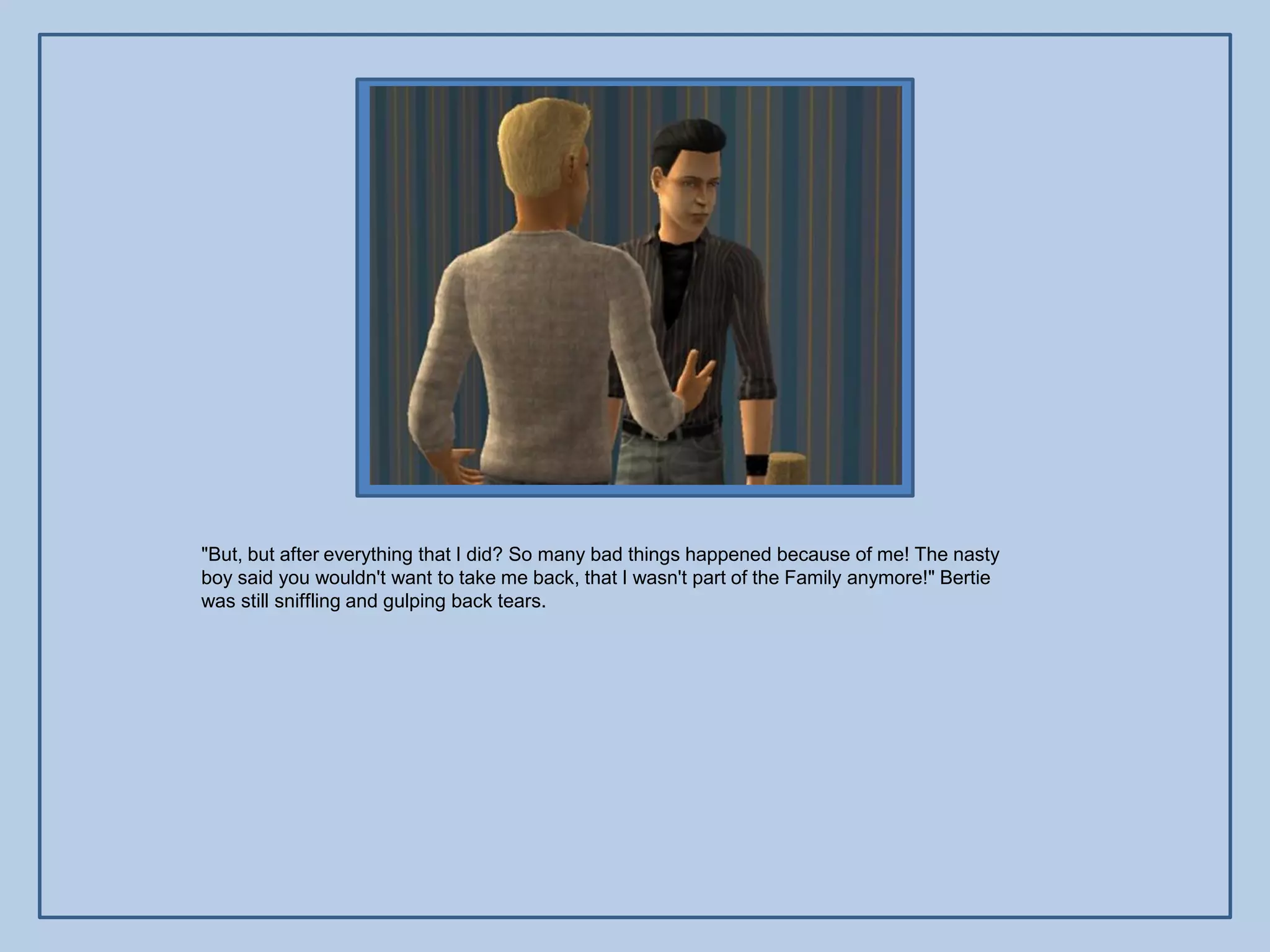 "But, but after everything that I did? So many bad things happened because of me! The nasty
boy said you wouldn't want to take me back, that I wasn't part of the Family anymore!" Bertie
was still sniffling and gulping back tears.
 