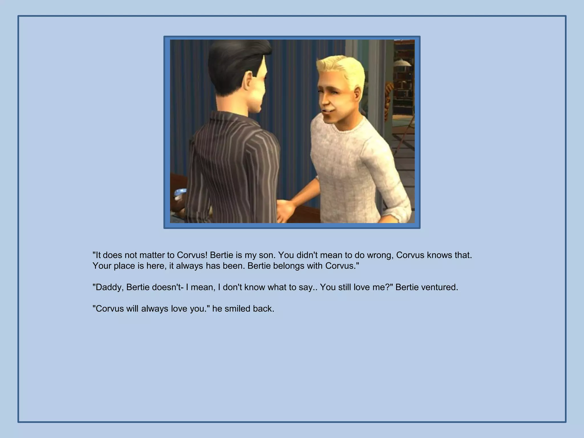 "It does not matter to Corvus! Bertie is my son. You didn't mean to do wrong, Corvus knows that.
Your place is here, it always has been. Bertie belongs with Corvus."

"Daddy, Bertie doesn't- I mean, I don't know what to say.. You still love me?" Bertie ventured.

"Corvus will always love you." he smiled back.
 