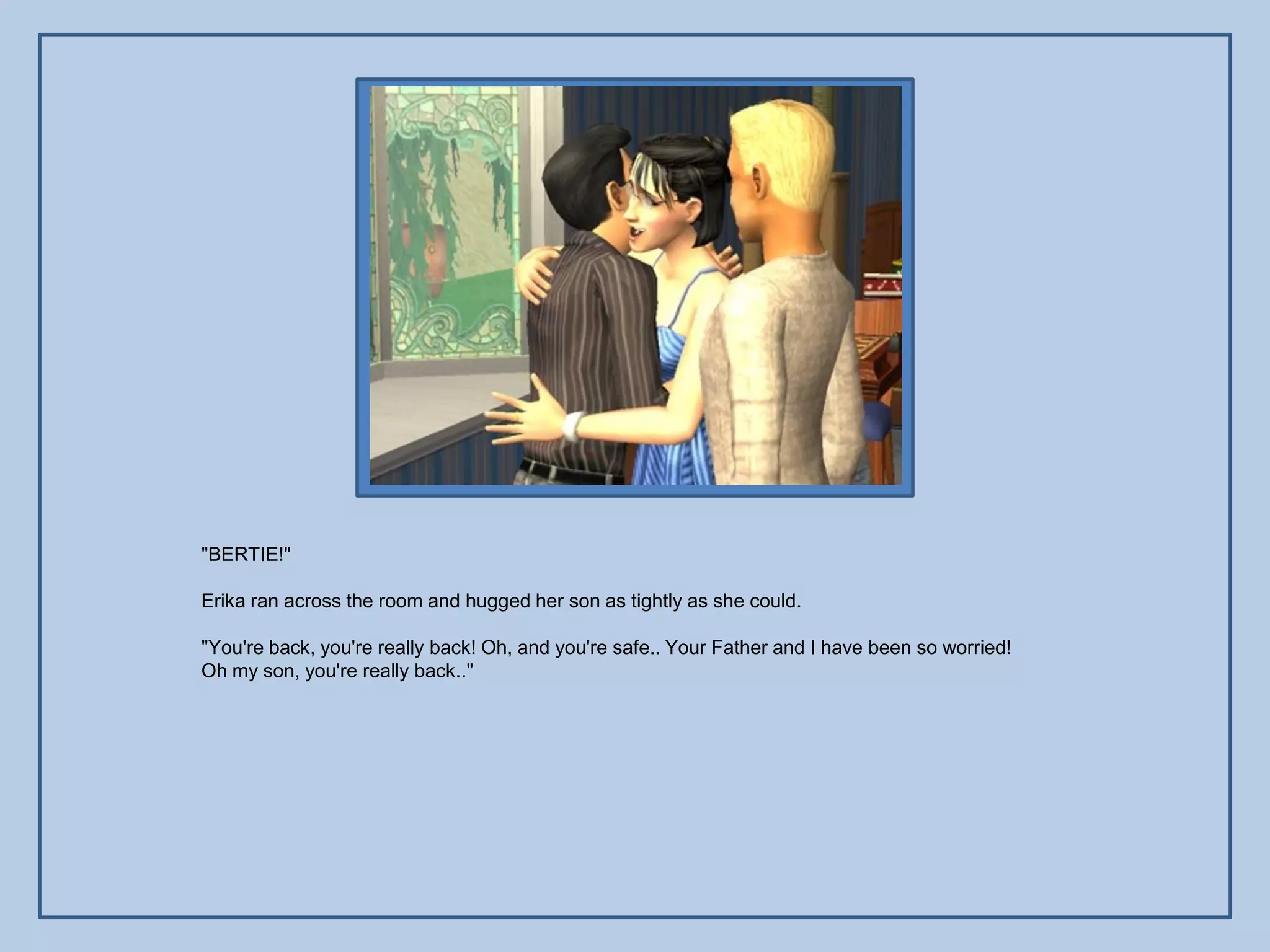 "BERTIE!"

Erika ran across the room and hugged her son as tightly as she could.

"You're back, you're really back! Oh, and you're safe.. Your Father and I have been so worried!
Oh my son, you're really back.."
 