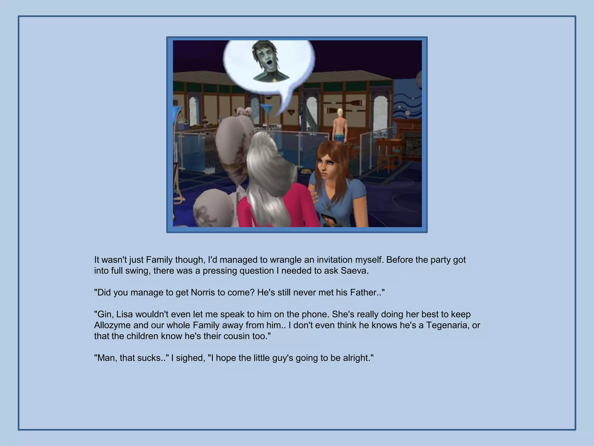 It wasn't just Family though, I'd managed to wrangle an invitation myself. Before the party got
into full swing, there was a pressing question I needed to ask Saeva.

"Did you manage to get Norris to come? He's still never met his Father.."

"Gin, Lisa wouldn't even let me speak to him on the phone. She's really doing her best to keep
Allozyme and our whole Family away from him.. I don't even think he knows he's a Tegenaria, or
that the children know he's their cousin too."

"Man, that sucks.." I sighed, "I hope the little guy's going to be alright."
 