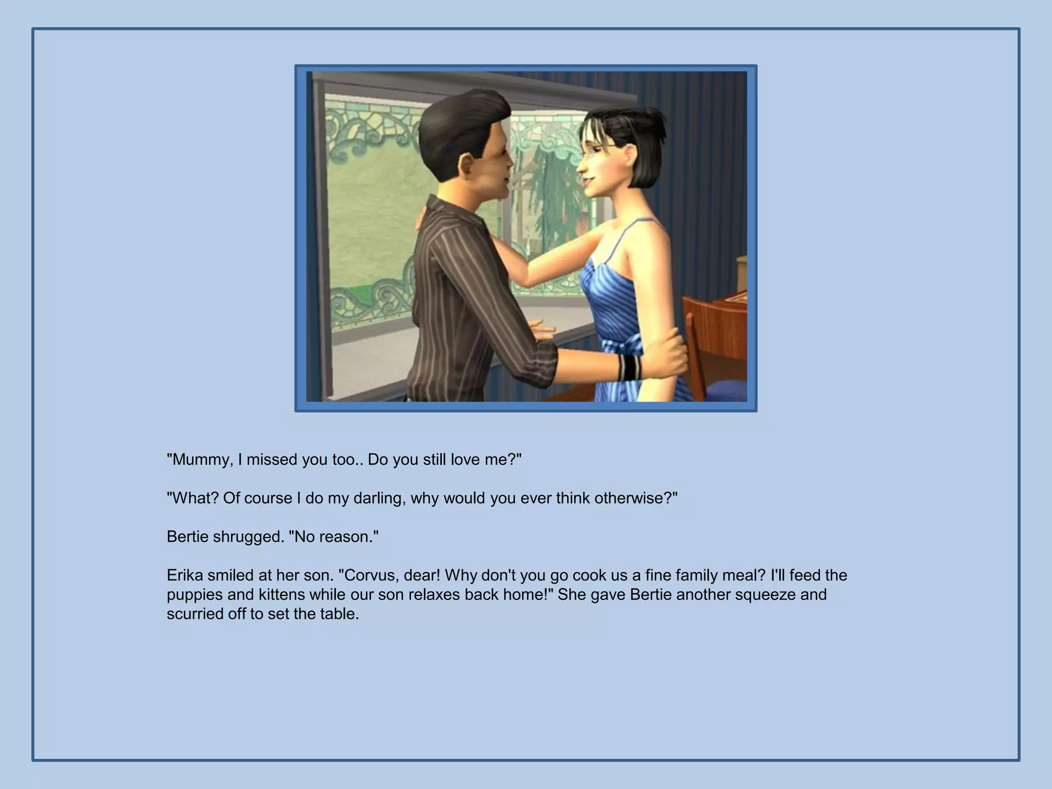 "Mummy, I missed you too.. Do you still love me?"

"What? Of course I do my darling, why would you ever think otherwise?"

Bertie shrugged. "No reason."

Erika smiled at her son. "Corvus, dear! Why don't you go cook us a fine family meal? I'll feed the
puppies and kittens while our son relaxes back home!" She gave Bertie another squeeze and
scurried off to set the table.
 
