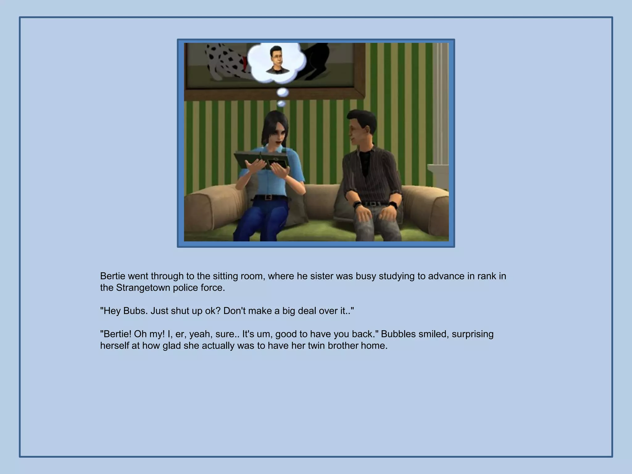 Bertie went through to the sitting room, where he sister was busy studying to advance in rank in
the Strangetown police force.

"Hey Bubs. Just shut up ok? Don't make a big deal over it.."

"Bertie! Oh my! I, er, yeah, sure.. It's um, good to have you back." Bubbles smiled, surprising
herself at how glad she actually was to have her twin brother home.
 