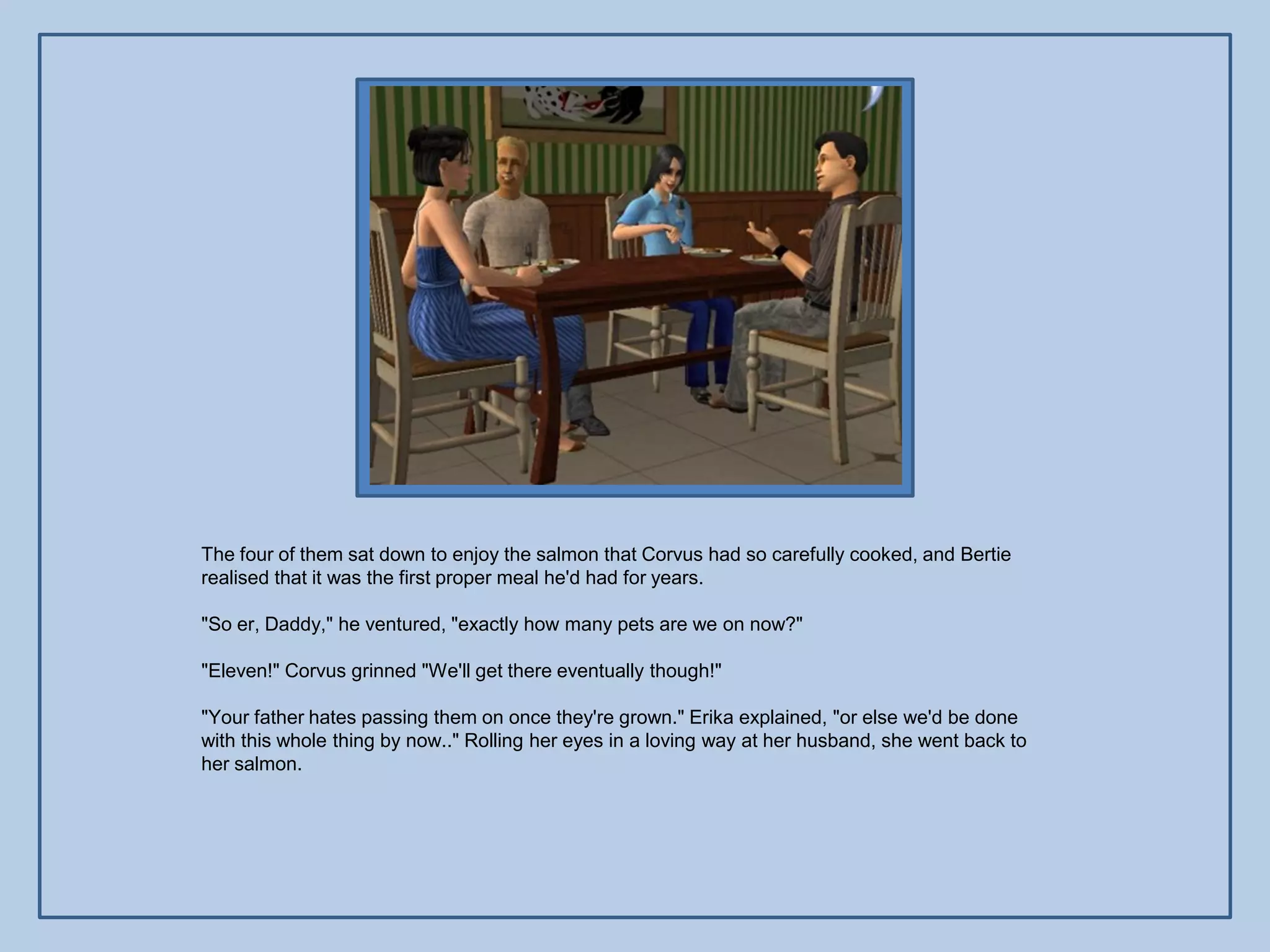 The four of them sat down to enjoy the salmon that Corvus had so carefully cooked, and Bertie
realised that it was the first proper meal he'd had for years.

"So er, Daddy," he ventured, "exactly how many pets are we on now?"

"Eleven!" Corvus grinned "We'll get there eventually though!"

"Your father hates passing them on once they're grown." Erika explained, "or else we'd be done
with this whole thing by now.." Rolling her eyes in a loving way at her husband, she went back to
her salmon.
 