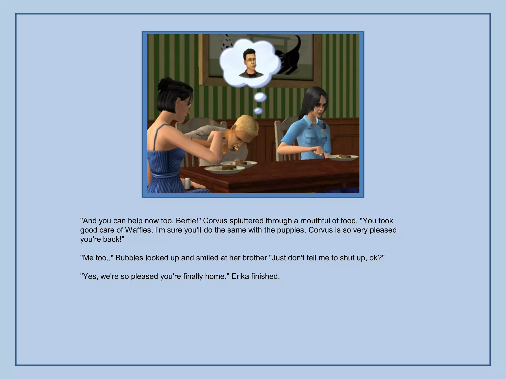 "And you can help now too, Bertie!" Corvus spluttered through a mouthful of food. "You took
good care of Waffles, I'm sure you'll do the same with the puppies. Corvus is so very pleased
you're back!"

"Me too.." Bubbles looked up and smiled at her brother "Just don't tell me to shut up, ok?"

"Yes, we're so pleased you're finally home." Erika finished.
 