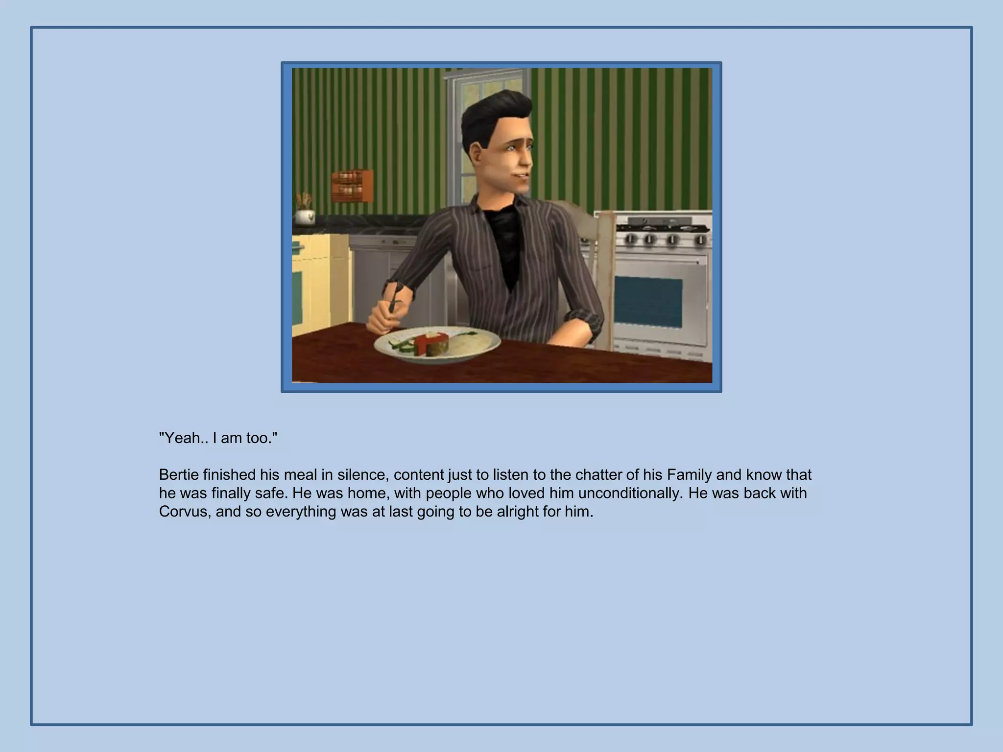 "Yeah.. I am too."

Bertie finished his meal in silence, content just to listen to the chatter of his Family and know that
he was finally safe. He was home, with people who loved him unconditionally. He was back with
Corvus, and so everything was at last going to be alright for him.
 