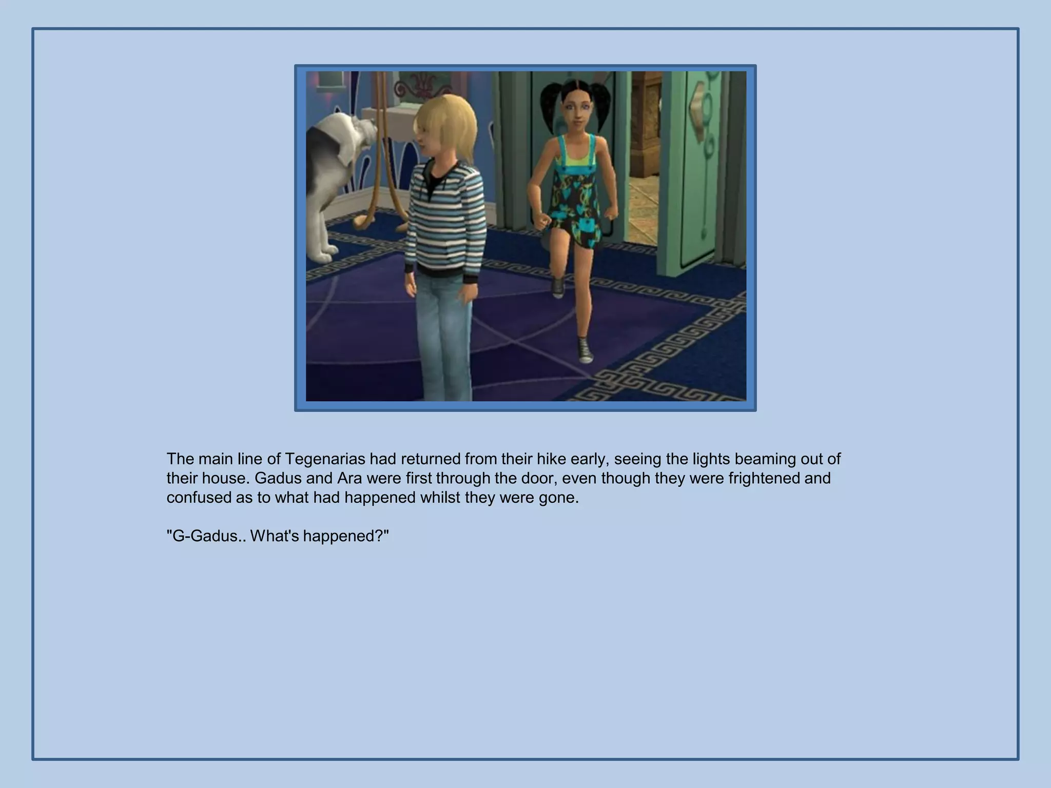 The main line of Tegenarias had returned from their hike early, seeing the lights beaming out of
their house. Gadus and Ara were first through the door, even though they were frightened and
confused as to what had happened whilst they were gone.

"G-Gadus.. What's happened?"
 