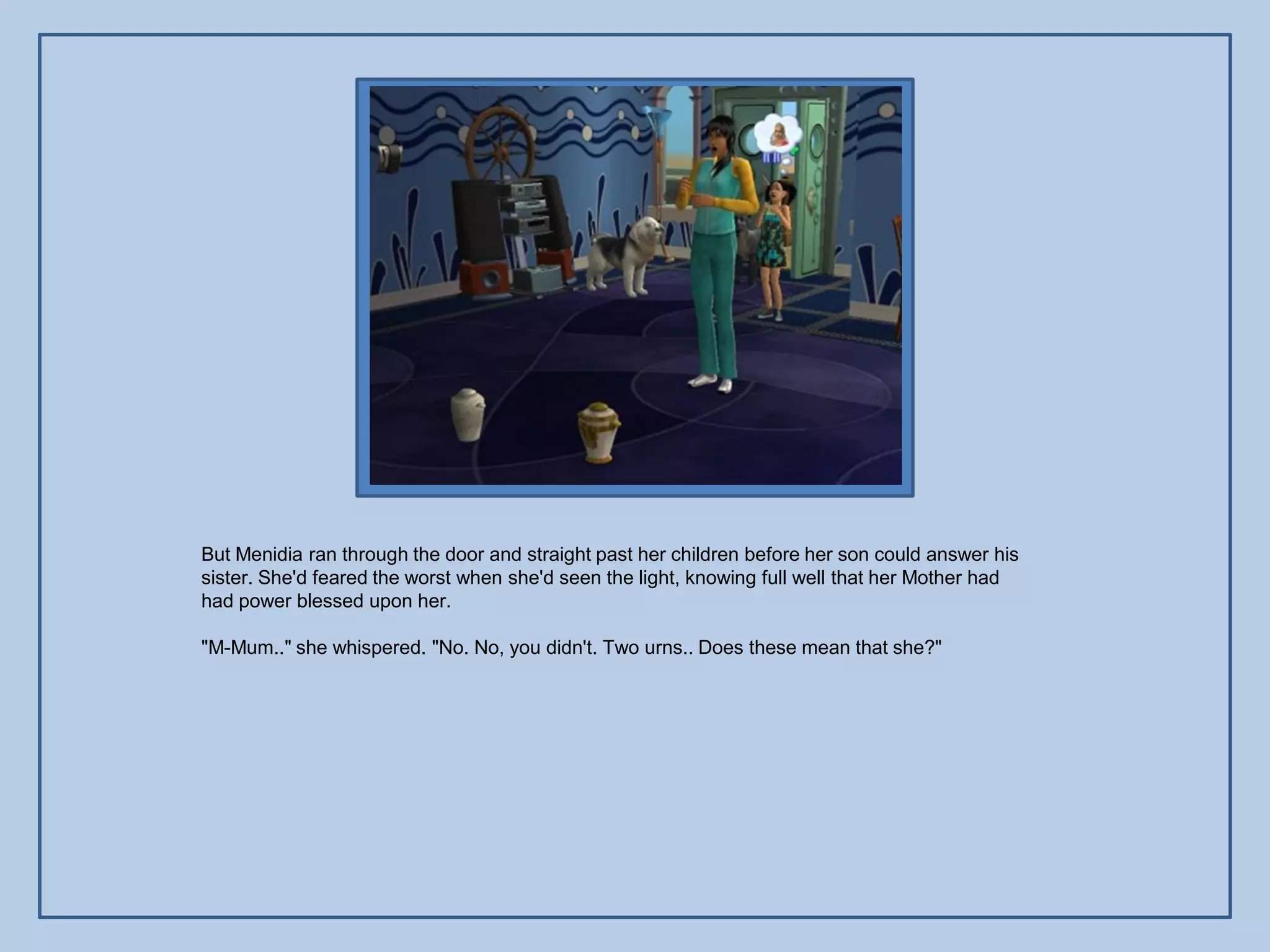 But Menidia ran through the door and straight past her children before her son could answer his
sister. She'd feared the worst when she'd seen the light, knowing full well that her Mother had
had power blessed upon her.

"M-Mum.." she whispered. "No. No, you didn't. Two urns.. Does these mean that she?"
 