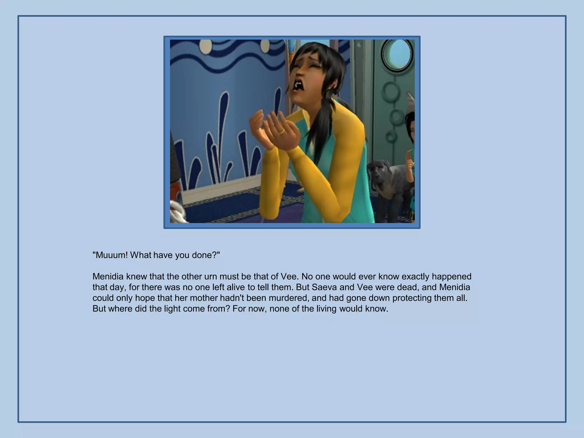 "Muuum! What have you done?"

Menidia knew that the other urn must be that of Vee. No one would ever know exactly happened
that day, for there was no one left alive to tell them. But Saeva and Vee were dead, and Menidia
could only hope that her mother hadn't been murdered, and had gone down protecting them all.
But where did the light come from? For now, none of the living would know.
 