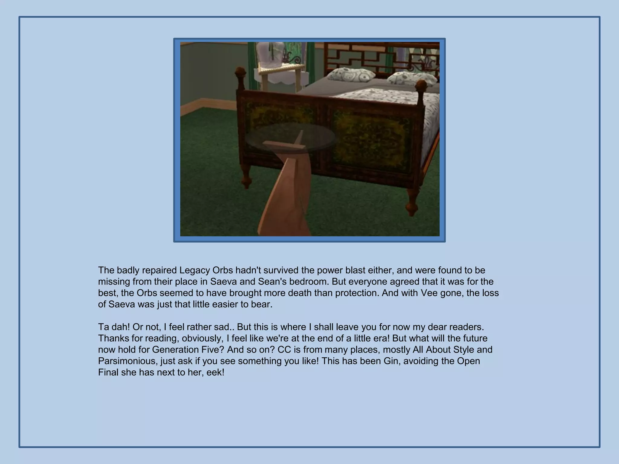 The badly repaired Legacy Orbs hadn't survived the power blast either, and were found to be
missing from their place in Saeva and Sean's bedroom. But everyone agreed that it was for the
best, the Orbs seemed to have brought more death than protection. And with Vee gone, the loss
of Saeva was just that little easier to bear.

Ta dah! Or not, I feel rather sad.. But this is where I shall leave you for now my dear readers.
Thanks for reading, obviously, I feel like we're at the end of a little era! But what will the future
now hold for Generation Five? And so on? CC is from many places, mostly All About Style and
Parsimonious, just ask if you see something you like! This has been Gin, avoiding the Open
Final she has next to her, eek!
 