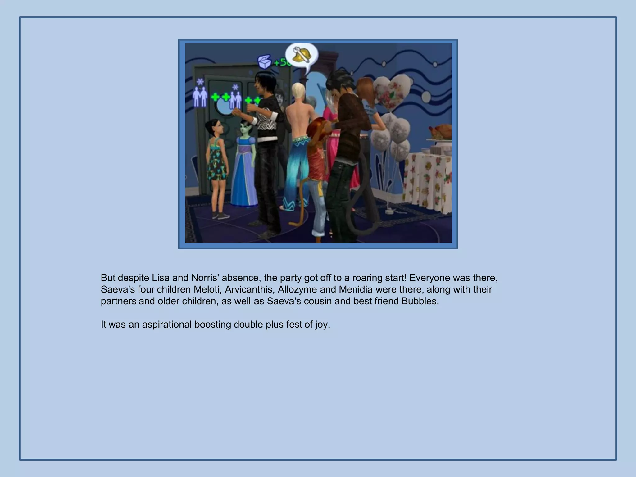 But despite Lisa and Norris' absence, the party got off to a roaring start! Everyone was there,
Saeva's four children Meloti, Arvicanthis, Allozyme and Menidia were there, along with their
partners and older children, as well as Saeva's cousin and best friend Bubbles.

It was an aspirational boosting double plus fest of joy.
 