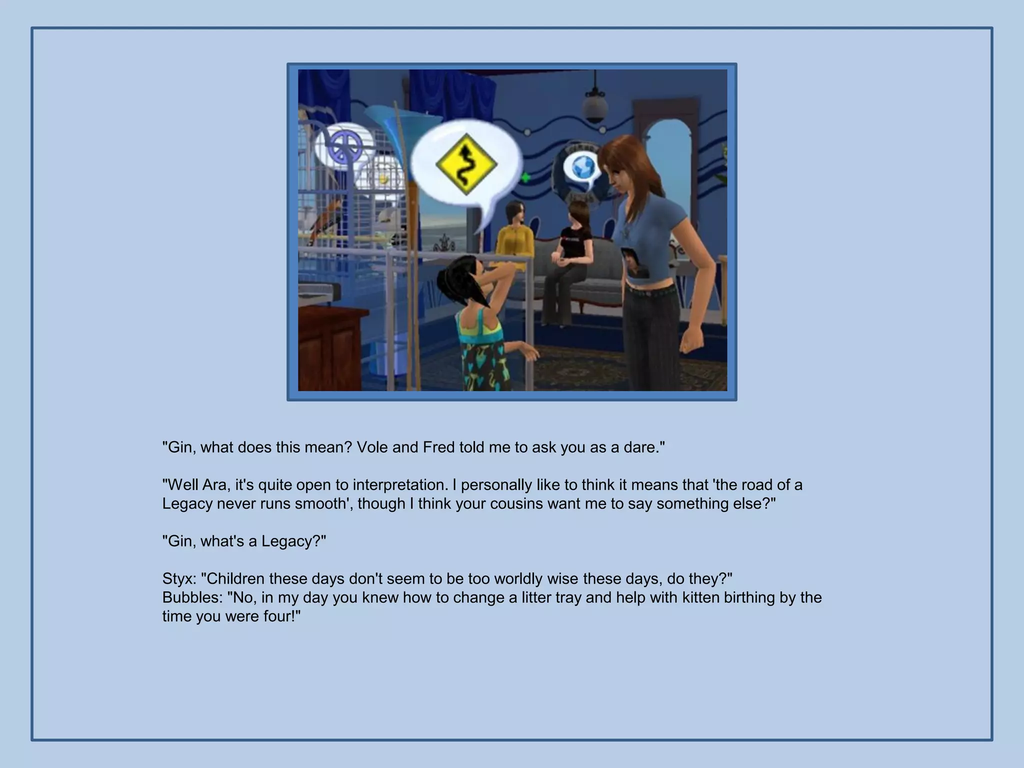 "Gin, what does this mean? Vole and Fred told me to ask you as a dare."

"Well Ara, it's quite open to interpretation. I personally like to think it means that 'the road of a
Legacy never runs smooth', though I think your cousins want me to say something else?"

"Gin, what's a Legacy?"

Styx: "Children these days don't seem to be too worldly wise these days, do they?"
Bubbles: "No, in my day you knew how to change a litter tray and help with kitten birthing by the
time you were four!"
 