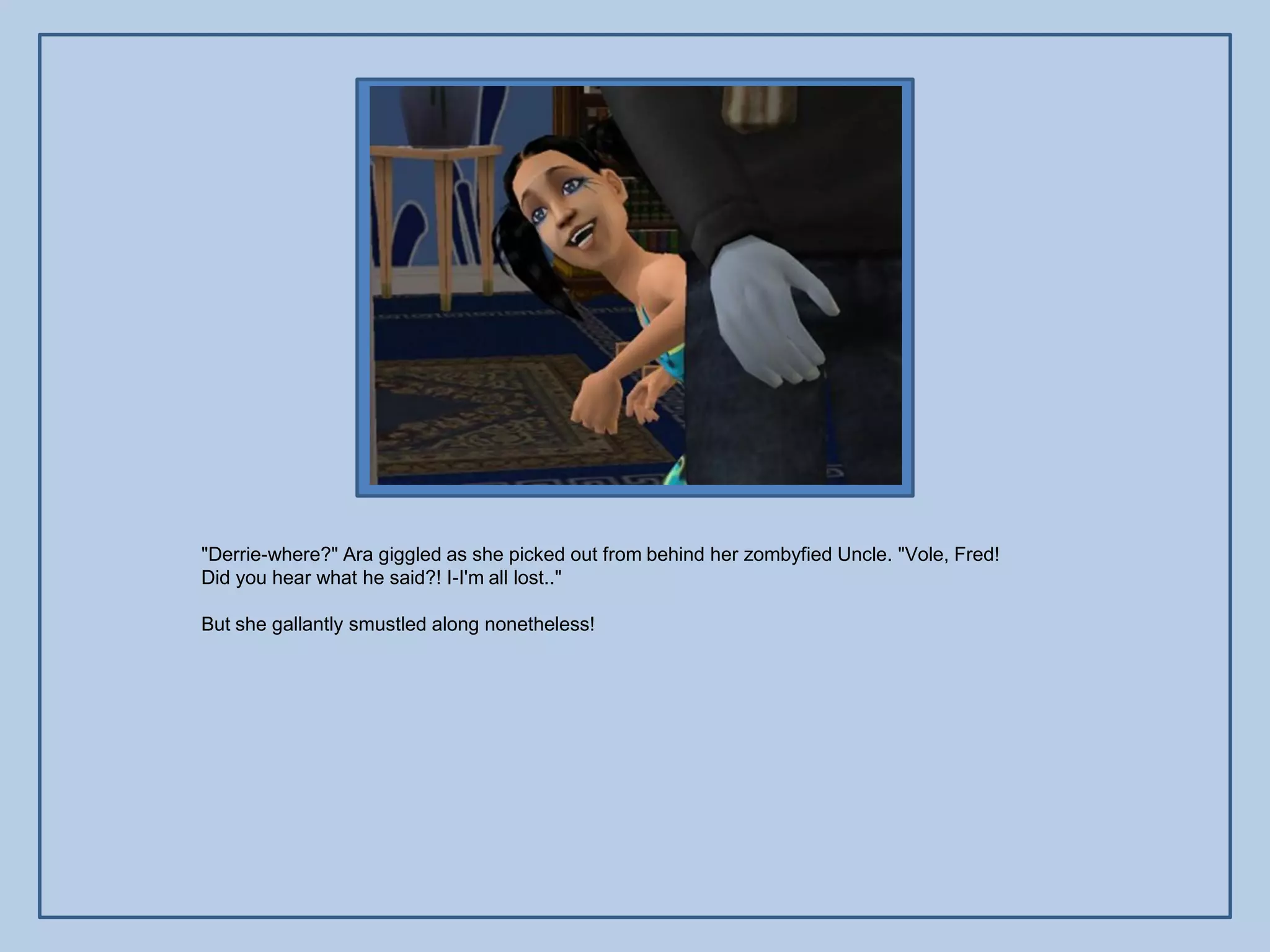 "Derrie-where?" Ara giggled as she picked out from behind her zombyfied Uncle. "Vole, Fred!
Did you hear what he said?! I-I'm all lost.."

But she gallantly smustled along nonetheless!
 