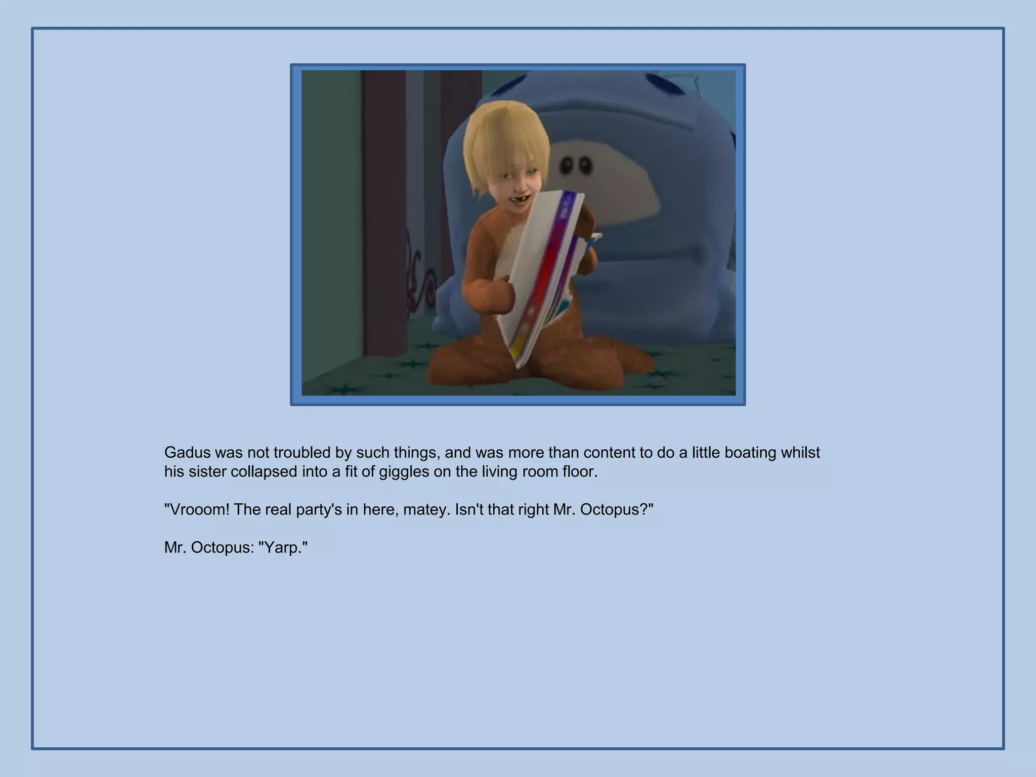 Gadus was not troubled by such things, and was more than content to do a little boating whilst
his sister collapsed into a fit of giggles on the living room floor.

"Vrooom! The real party's in here, matey. Isn't that right Mr. Octopus?"

Mr. Octopus: "Yarp."
 