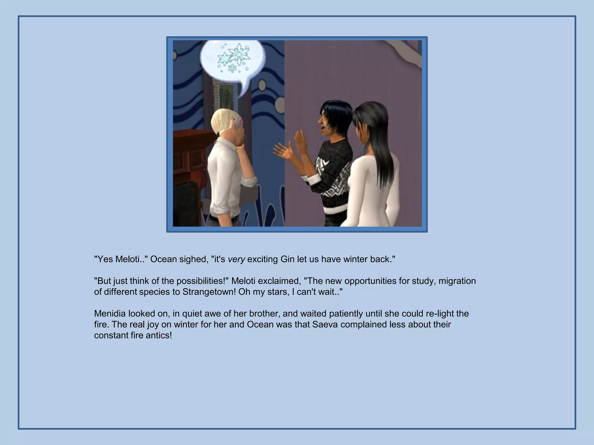 "Yes Meloti.." Ocean sighed, "it's very exciting Gin let us have winter back."

"But just think of the possibilities!" Meloti exclaimed, "The new opportunities for study, migration
of different species to Strangetown! Oh my stars, I can't wait.."

Menidia looked on, in quiet awe of her brother, and waited patiently until she could re-light the
fire. The real joy on winter for her and Ocean was that Saeva complained less about their
constant fire antics!
 