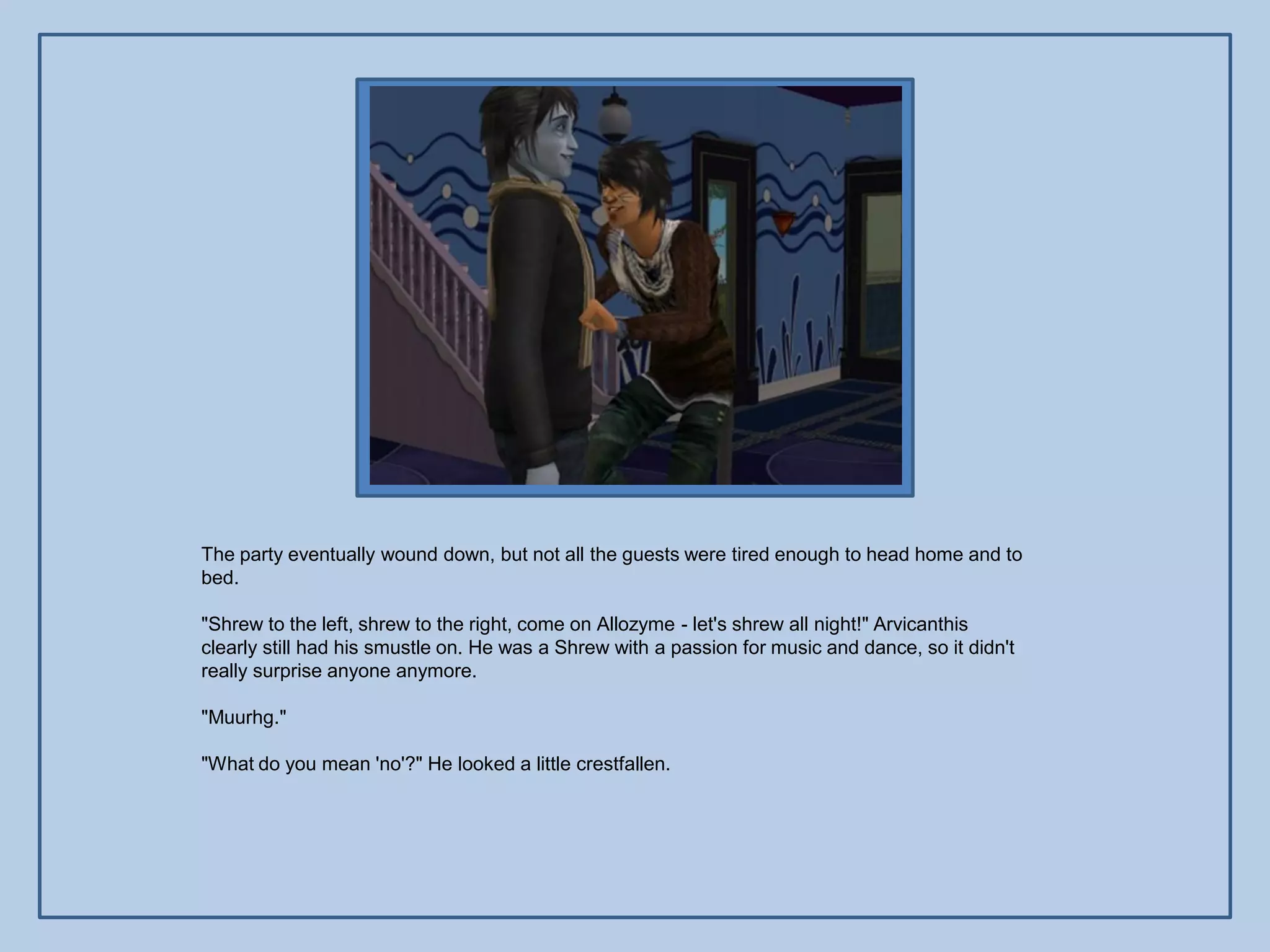 The party eventually wound down, but not all the guests were tired enough to head home and to
bed.

"Shrew to the left, shrew to the right, come on Allozyme - let's shrew all night!" Arvicanthis
clearly still had his smustle on. He was a Shrew with a passion for music and dance, so it didn't
really surprise anyone anymore.

"Muurhg."

"What do you mean 'no'?" He looked a little crestfallen.
 