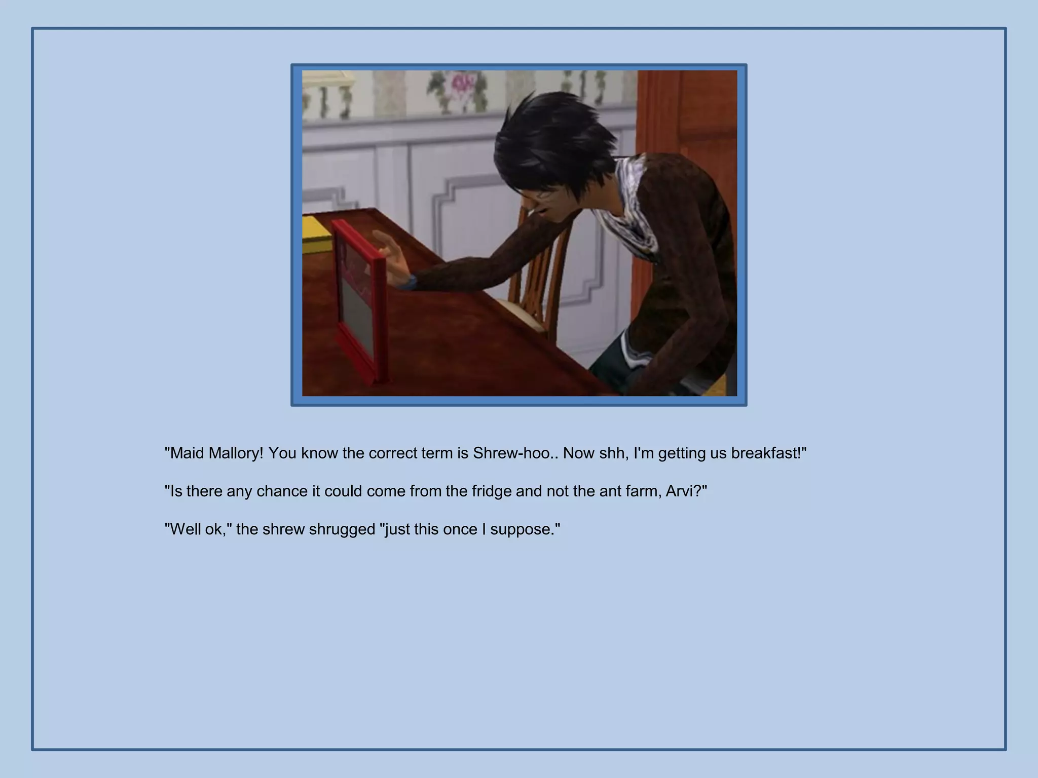 "Maid Mallory! You know the correct term is Shrew-hoo.. Now shh, I'm getting us breakfast!"

"Is there any chance it could come from the fridge and not the ant farm, Arvi?"

"Well ok," the shrew shrugged "just this once I suppose."
 