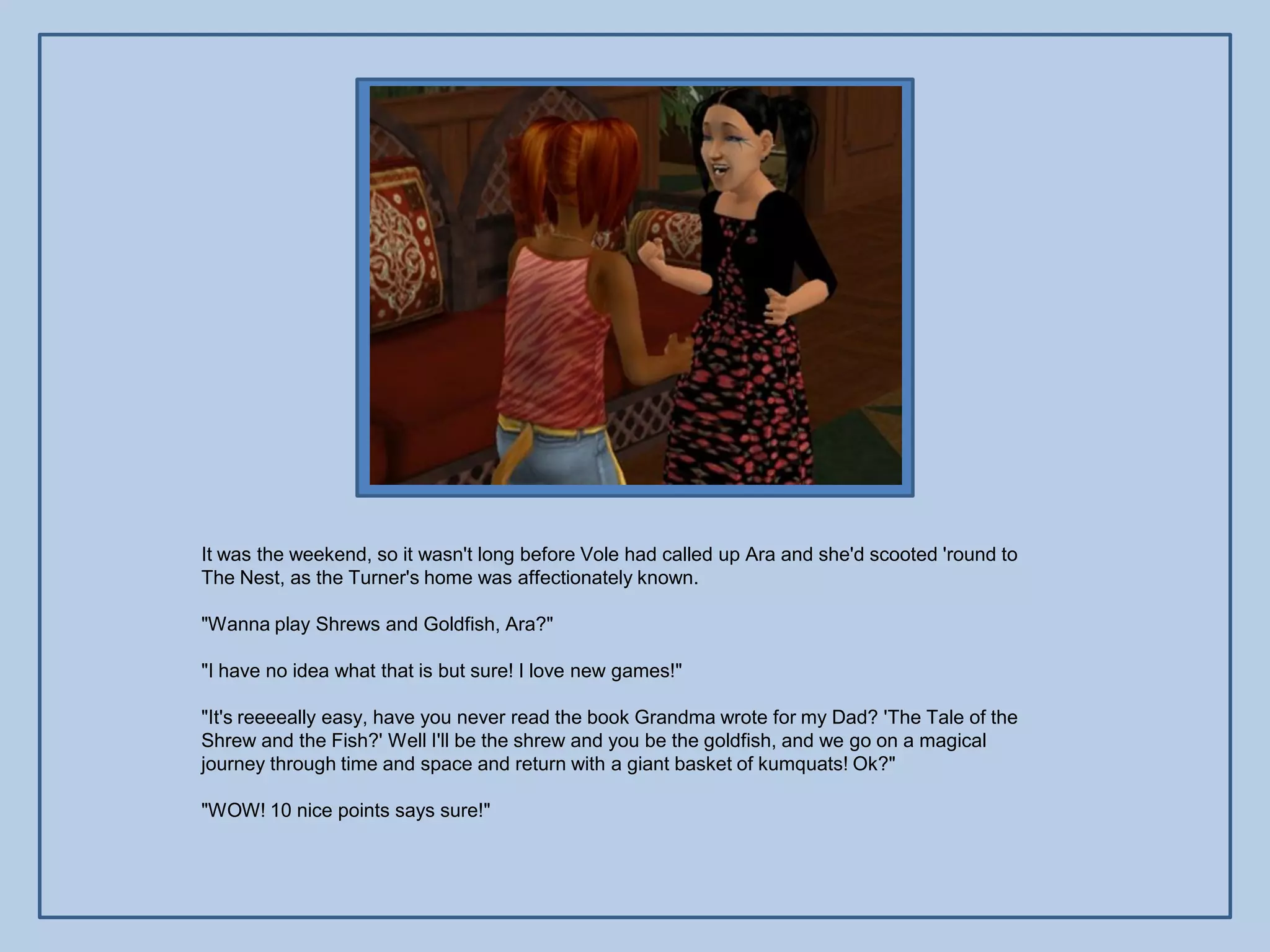 It was the weekend, so it wasn't long before Vole had called up Ara and she'd scooted 'round to
The Nest, as the Turner's home was affectionately known.

"Wanna play Shrews and Goldfish, Ara?"

"I have no idea what that is but sure! I love new games!"

"It's reeeeally easy, have you never read the book Grandma wrote for my Dad? 'The Tale of the
Shrew and the Fish?' Well I'll be the shrew and you be the goldfish, and we go on a magical
journey through time and space and return with a giant basket of kumquats! Ok?"

"WOW! 10 nice points says sure!"
 