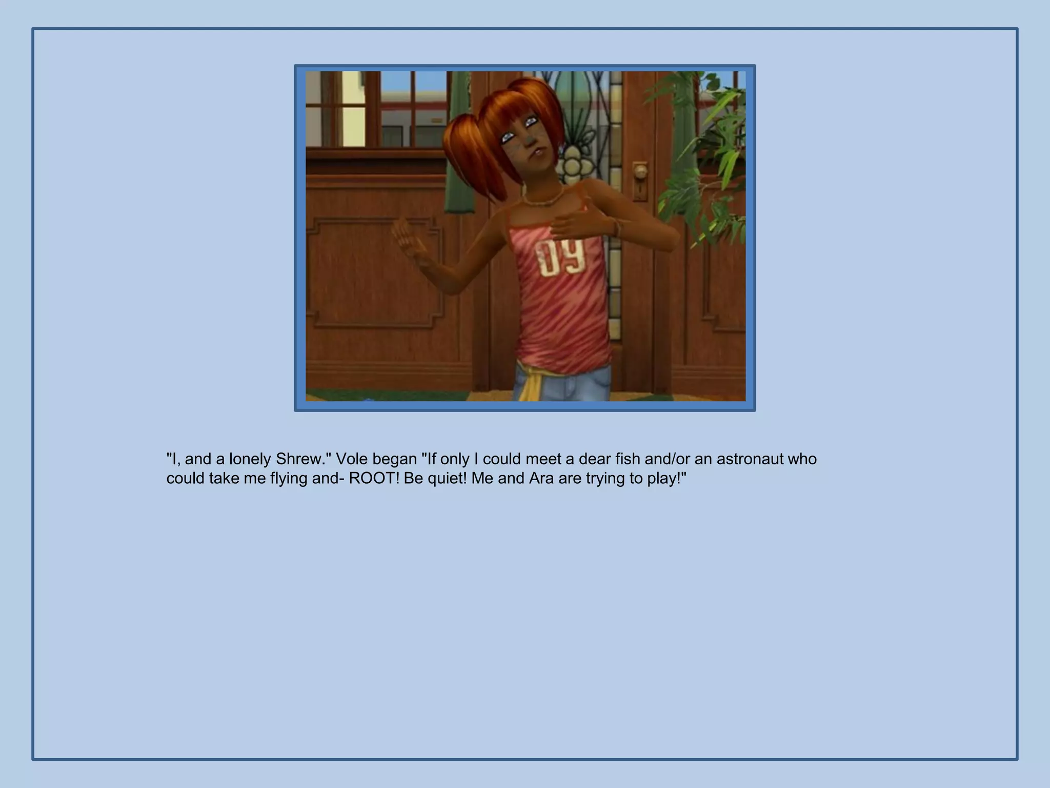 "I, and a lonely Shrew." Vole began "If only I could meet a dear fish and/or an astronaut who
could take me flying and- ROOT! Be quiet! Me and Ara are trying to play!"
 