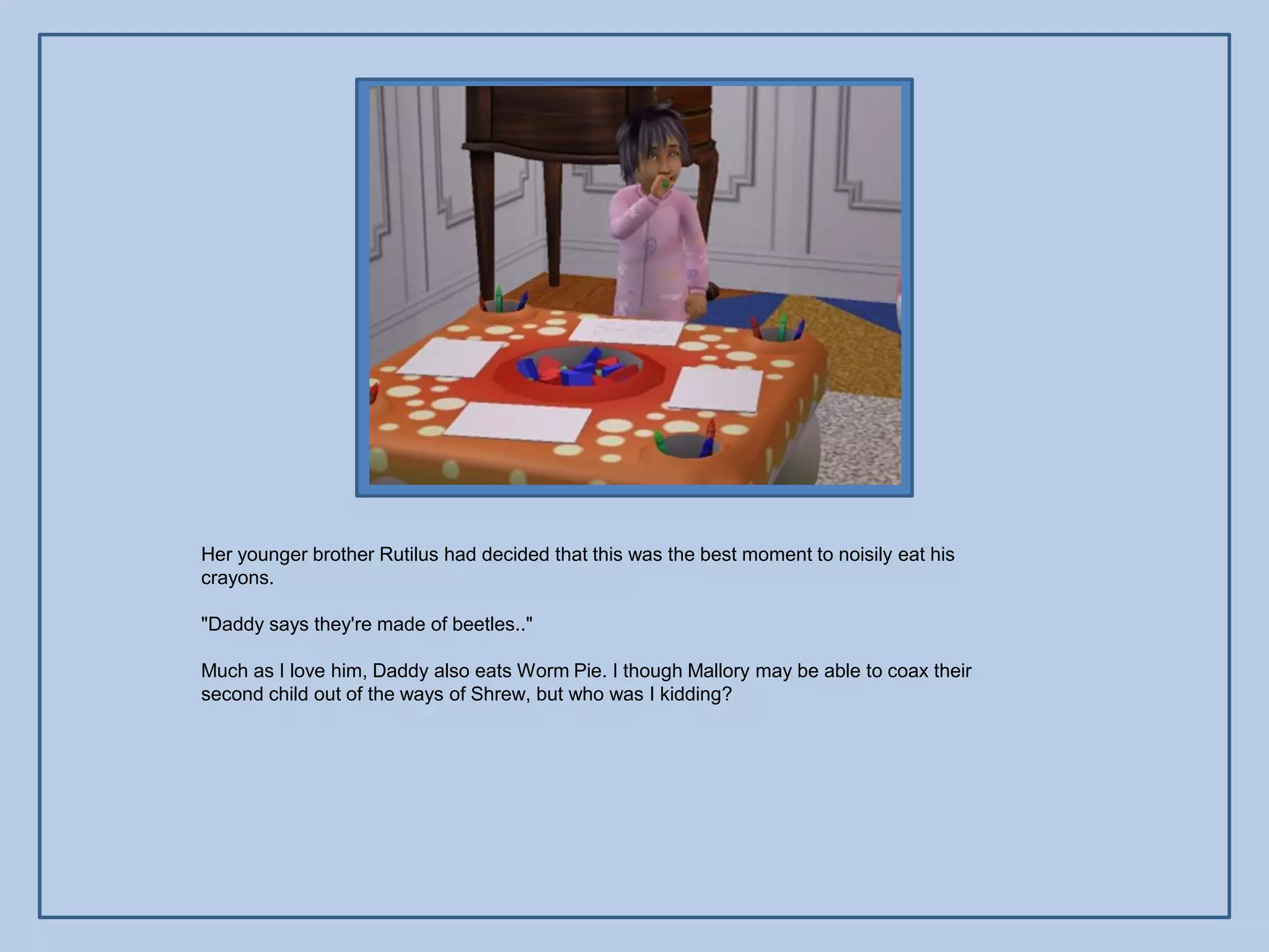 Her younger brother Rutilus had decided that this was the best moment to noisily eat his
crayons.

"Daddy says they're made of beetles.."

Much as I love him, Daddy also eats Worm Pie. I though Mallory may be able to coax their
second child out of the ways of Shrew, but who was I kidding?
 