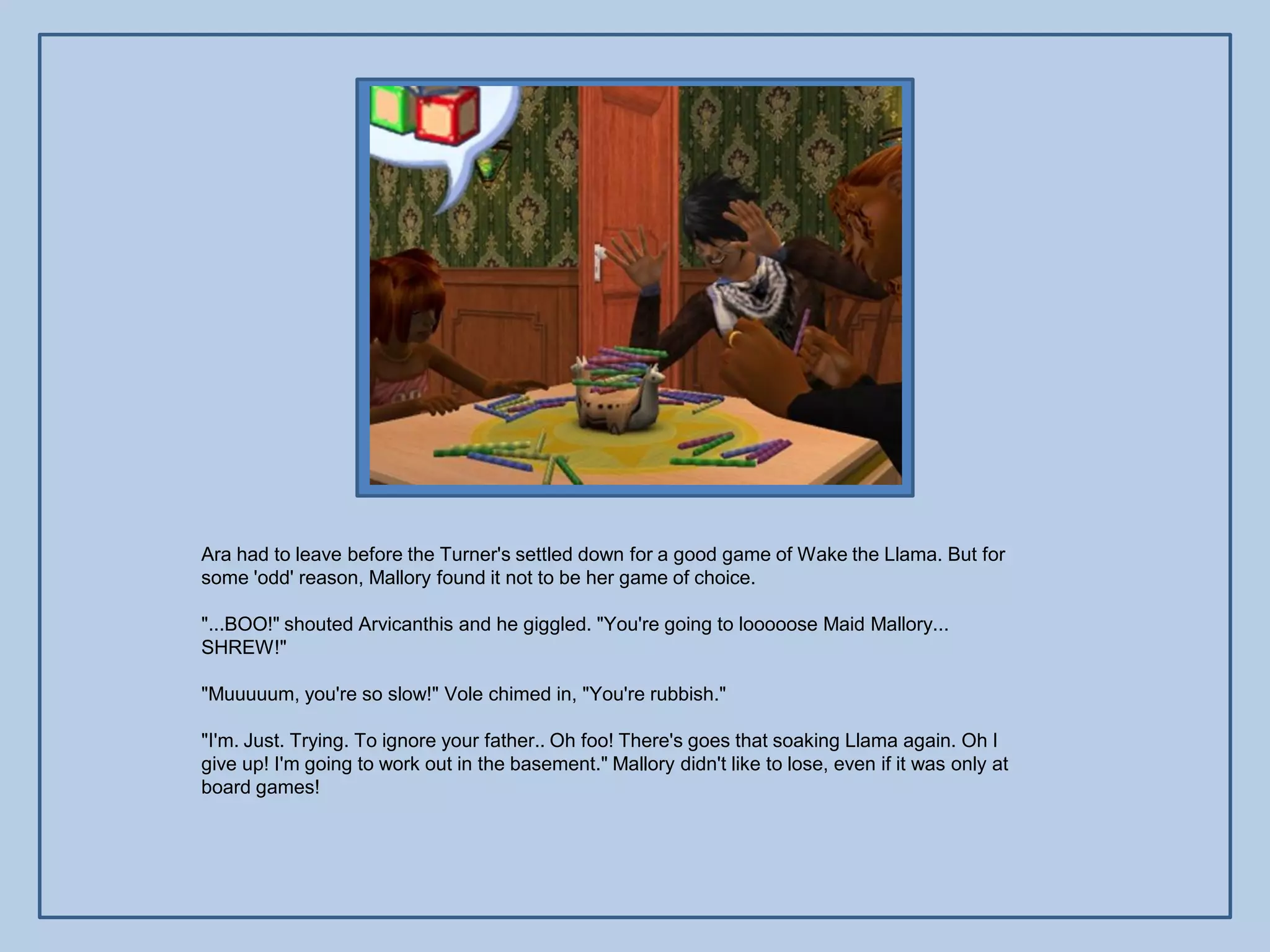 Ara had to leave before the Turner's settled down for a good game of Wake the Llama. But for
some 'odd' reason, Mallory found it not to be her game of choice.

"...BOO!" shouted Arvicanthis and he giggled. "You're going to looooose Maid Mallory...
SHREW!"

"Muuuuum, you're so slow!" Vole chimed in, "You're rubbish."

"I'm. Just. Trying. To ignore your father.. Oh foo! There's goes that soaking Llama again. Oh I
give up! I'm going to work out in the basement." Mallory didn't like to lose, even if it was only at
board games!
 