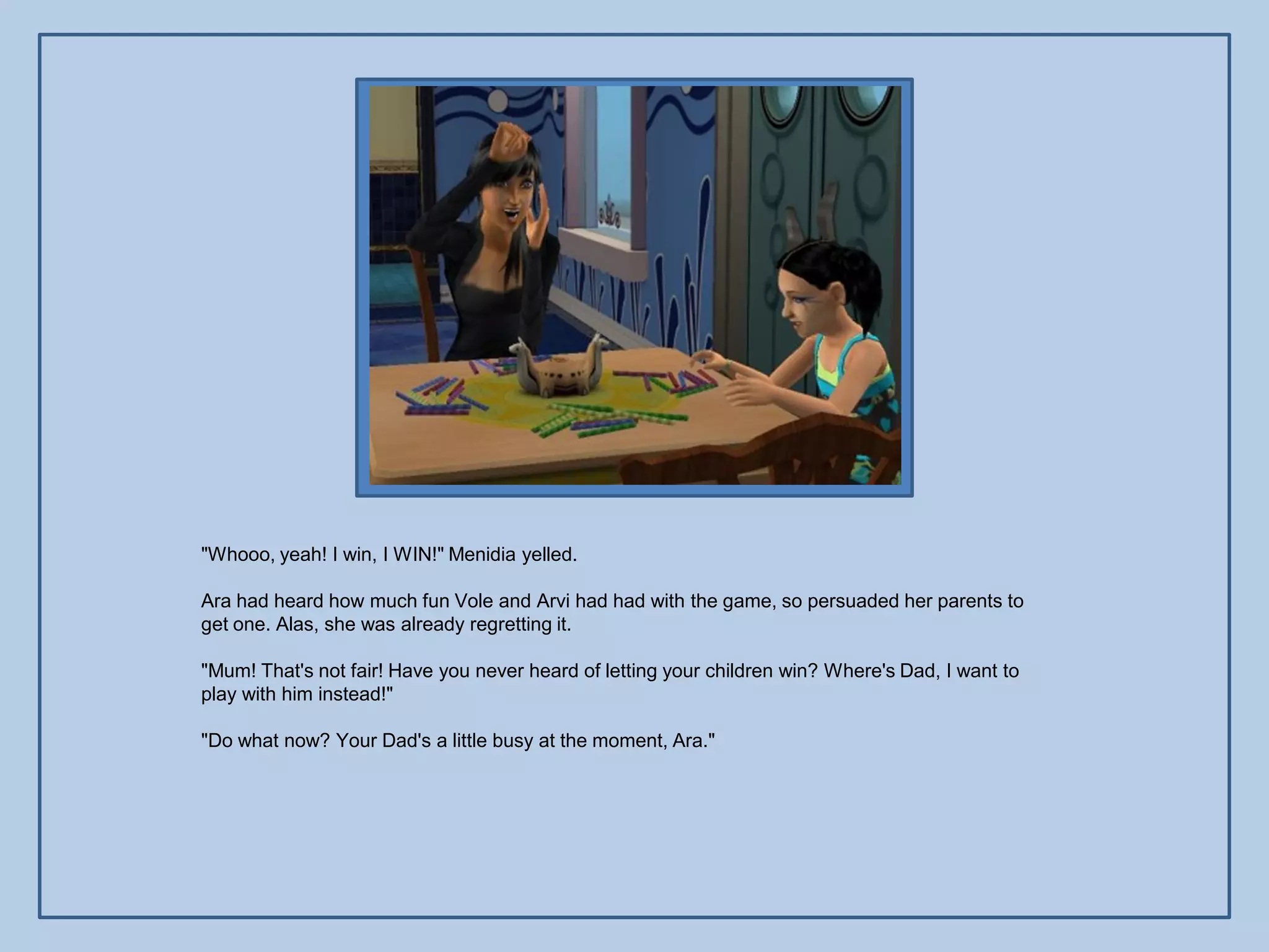 "Whooo, yeah! I win, I WIN!" Menidia yelled.

Ara had heard how much fun Vole and Arvi had had with the game, so persuaded her parents to
get one. Alas, she was already regretting it.

"Mum! That's not fair! Have you never heard of letting your children win? Where's Dad, I want to
play with him instead!"

"Do what now? Your Dad's a little busy at the moment, Ara."
 