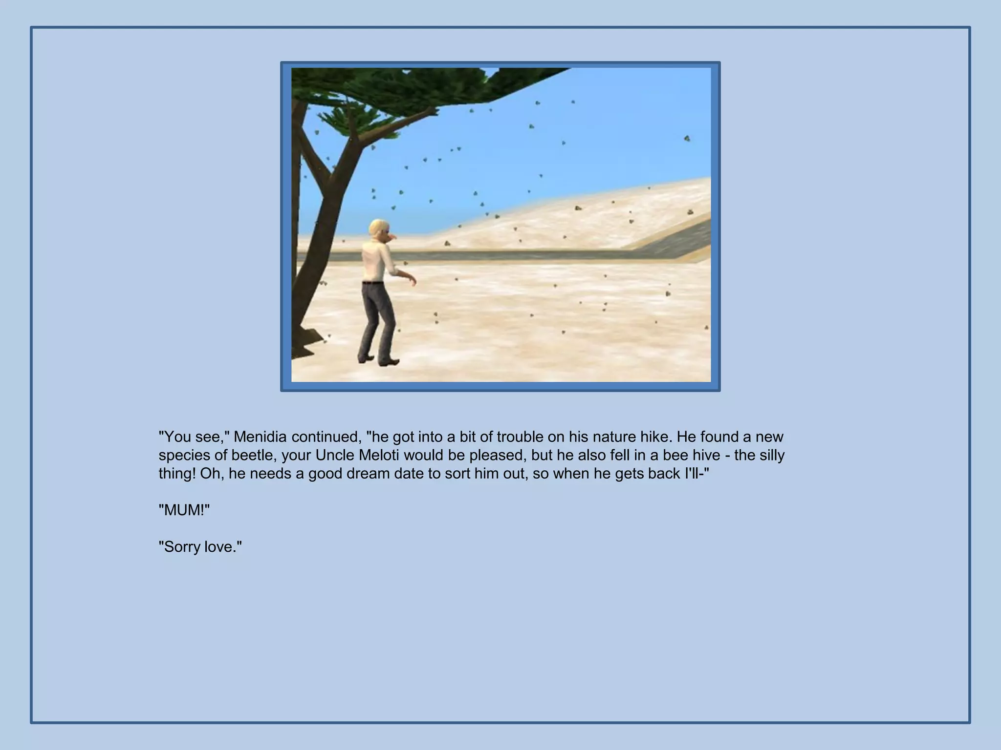 "You see," Menidia continued, "he got into a bit of trouble on his nature hike. He found a new
species of beetle, your Uncle Meloti would be pleased, but he also fell in a bee hive - the silly
thing! Oh, he needs a good dream date to sort him out, so when he gets back I'll-"

"MUM!"

"Sorry love."
 