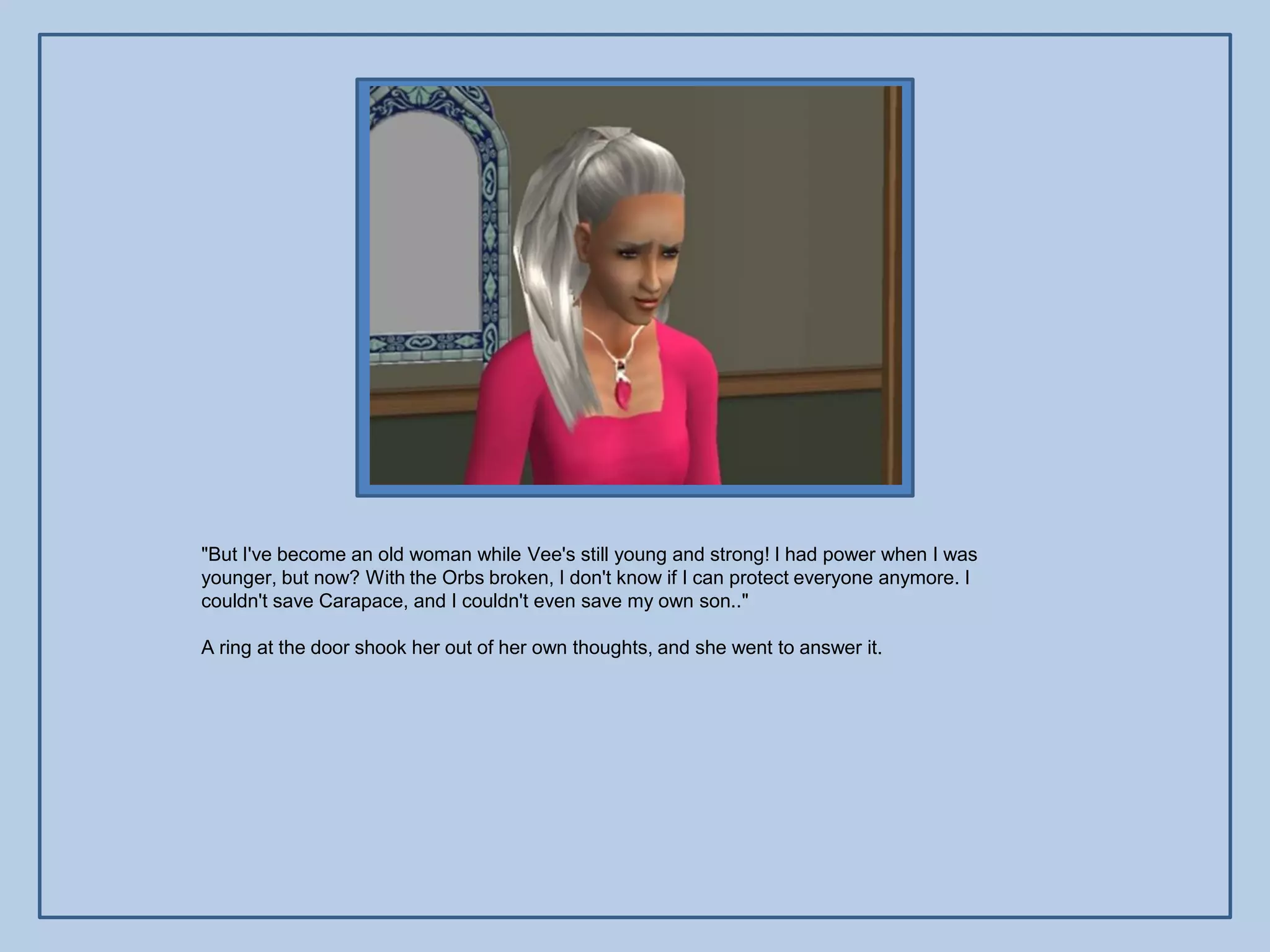 "But I've become an old woman while Vee's still young and strong! I had power when I was
younger, but now? With the Orbs broken, I don't know if I can protect everyone anymore. I
couldn't save Carapace, and I couldn't even save my own son.."

A ring at the door shook her out of her own thoughts, and she went to answer it.
 