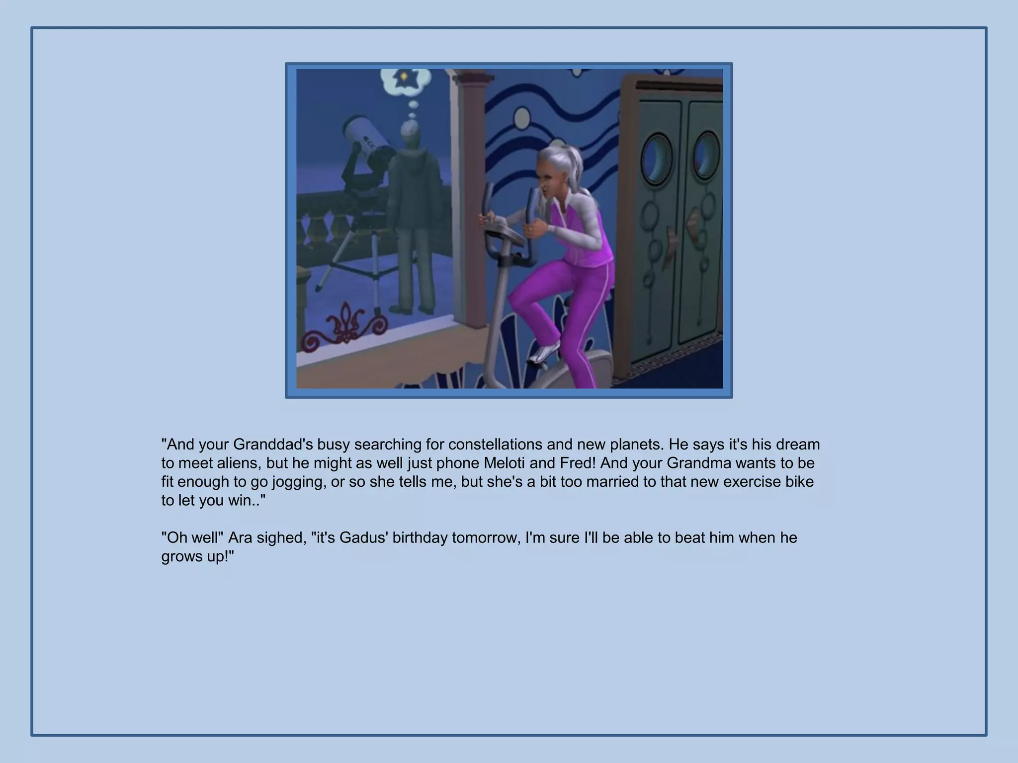 "And your Granddad's busy searching for constellations and new planets. He says it's his dream
to meet aliens, but he might as well just phone Meloti and Fred! And your Grandma wants to be
fit enough to go jogging, or so she tells me, but she's a bit too married to that new exercise bike
to let you win.."

"Oh well" Ara sighed, "it's Gadus' birthday tomorrow, I'm sure I'll be able to beat him when he
grows up!"
 