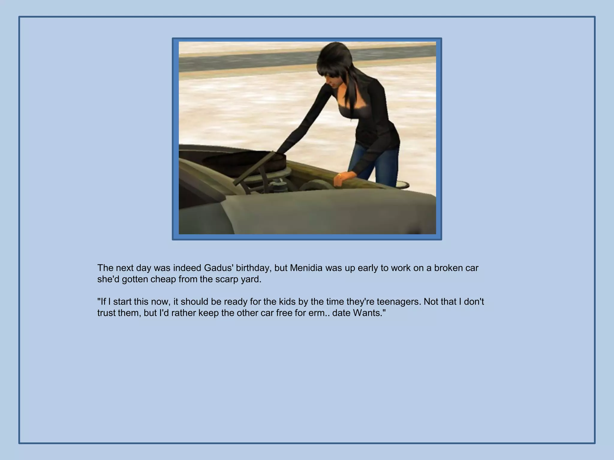 The next day was indeed Gadus' birthday, but Menidia was up early to work on a broken car
she'd gotten cheap from the scarp yard.

"If I start this now, it should be ready for the kids by the time they're teenagers. Not that I don't
trust them, but I'd rather keep the other car free for erm.. date Wants."
 