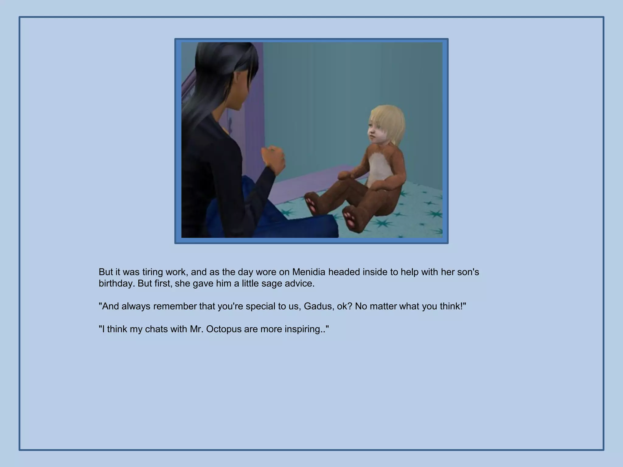 But it was tiring work, and as the day wore on Menidia headed inside to help with her son's
birthday. But first, she gave him a little sage advice.

"And always remember that you're special to us, Gadus, ok? No matter what you think!"

"I think my chats with Mr. Octopus are more inspiring.."
 