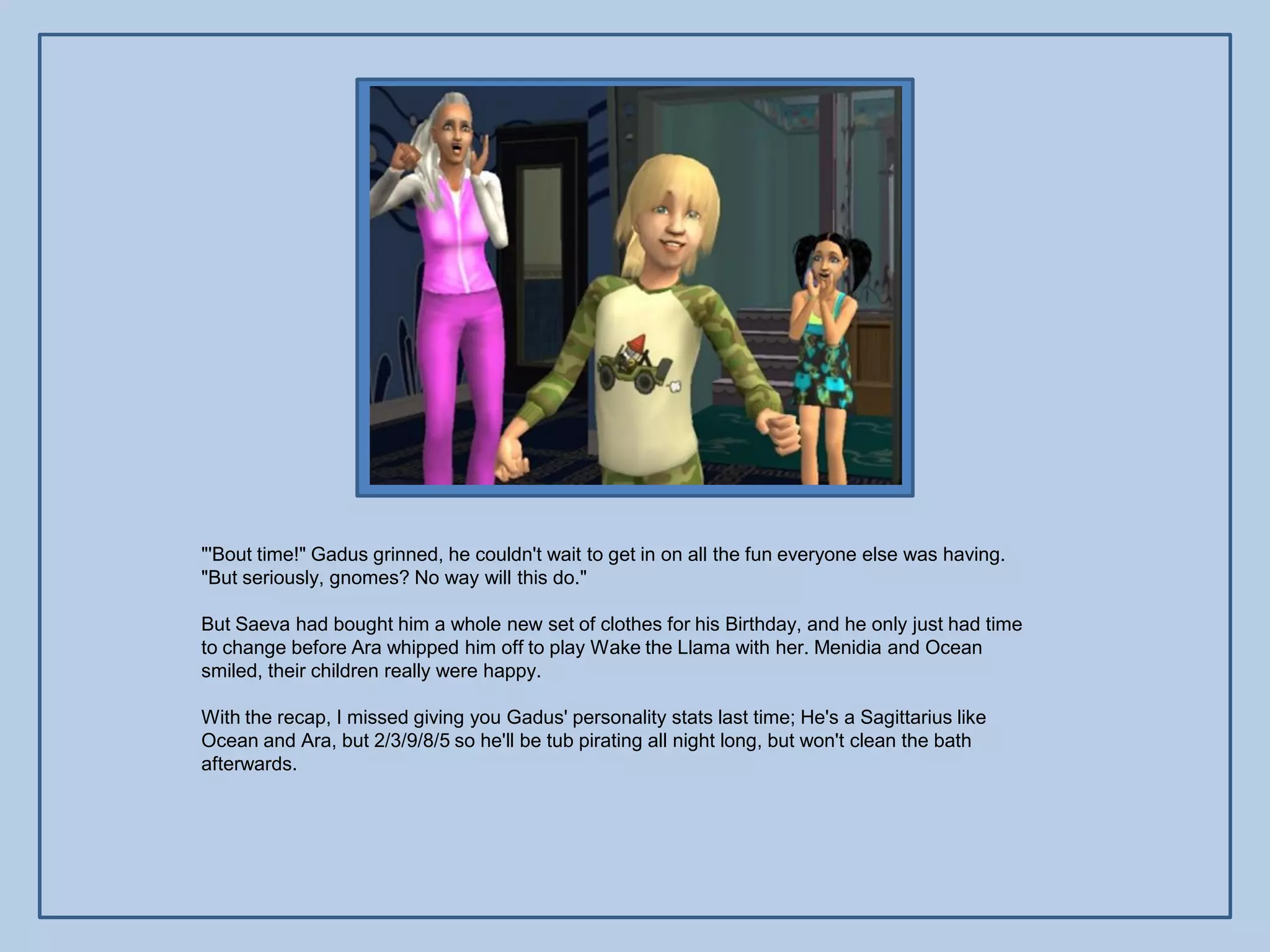 "'Bout time!" Gadus grinned, he couldn't wait to get in on all the fun everyone else was having.
"But seriously, gnomes? No way will this do."

But Saeva had bought him a whole new set of clothes for his Birthday, and he only just had time
to change before Ara whipped him off to play Wake the Llama with her. Menidia and Ocean
smiled, their children really were happy.

With the recap, I missed giving you Gadus' personality stats last time; He's a Sagittarius like
Ocean and Ara, but 2/3/9/8/5 so he'll be tub pirating all night long, but won't clean the bath
afterwards.
 