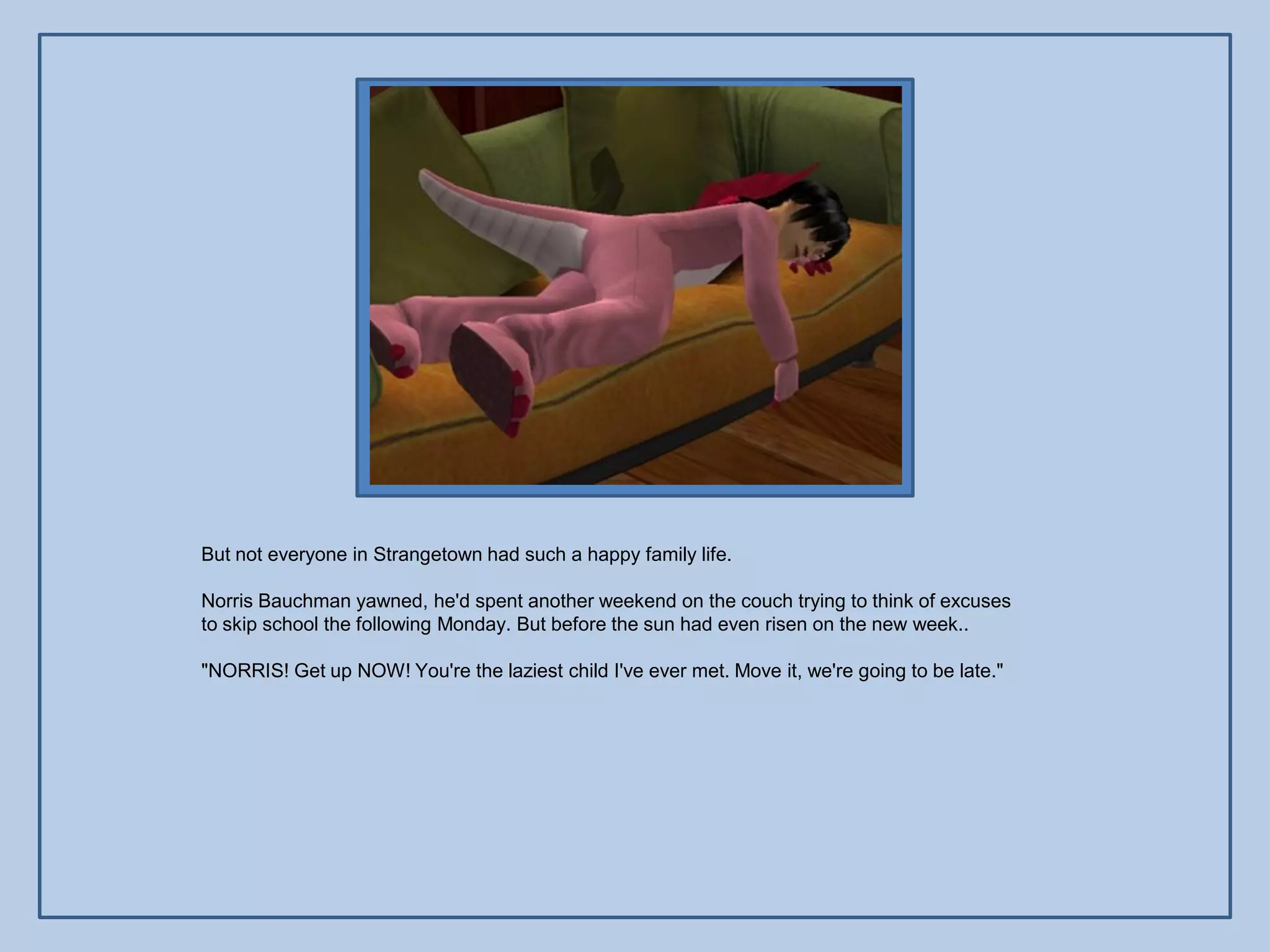 But not everyone in Strangetown had such a happy family life.

Norris Bauchman yawned, he'd spent another weekend on the couch trying to think of excuses
to skip school the following Monday. But before the sun had even risen on the new week..

"NORRIS! Get up NOW! You're the laziest child I've ever met. Move it, we're going to be late."
 