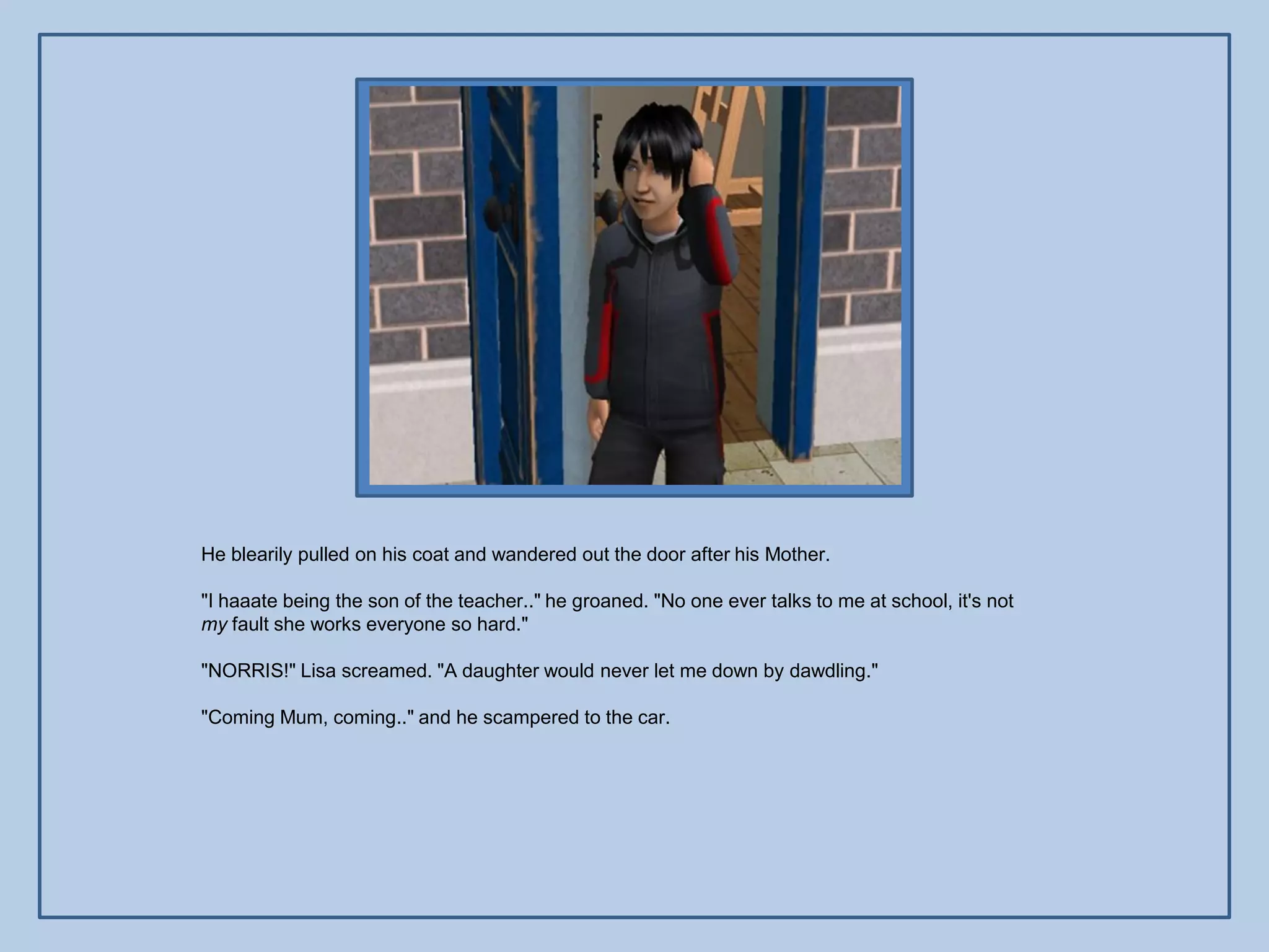 He blearily pulled on his coat and wandered out the door after his Mother.

"I haaate being the son of the teacher.." he groaned. "No one ever talks to me at school, it's not
my fault she works everyone so hard."

"NORRIS!" Lisa screamed. "A daughter would never let me down by dawdling."

"Coming Mum, coming.." and he scampered to the car.
 