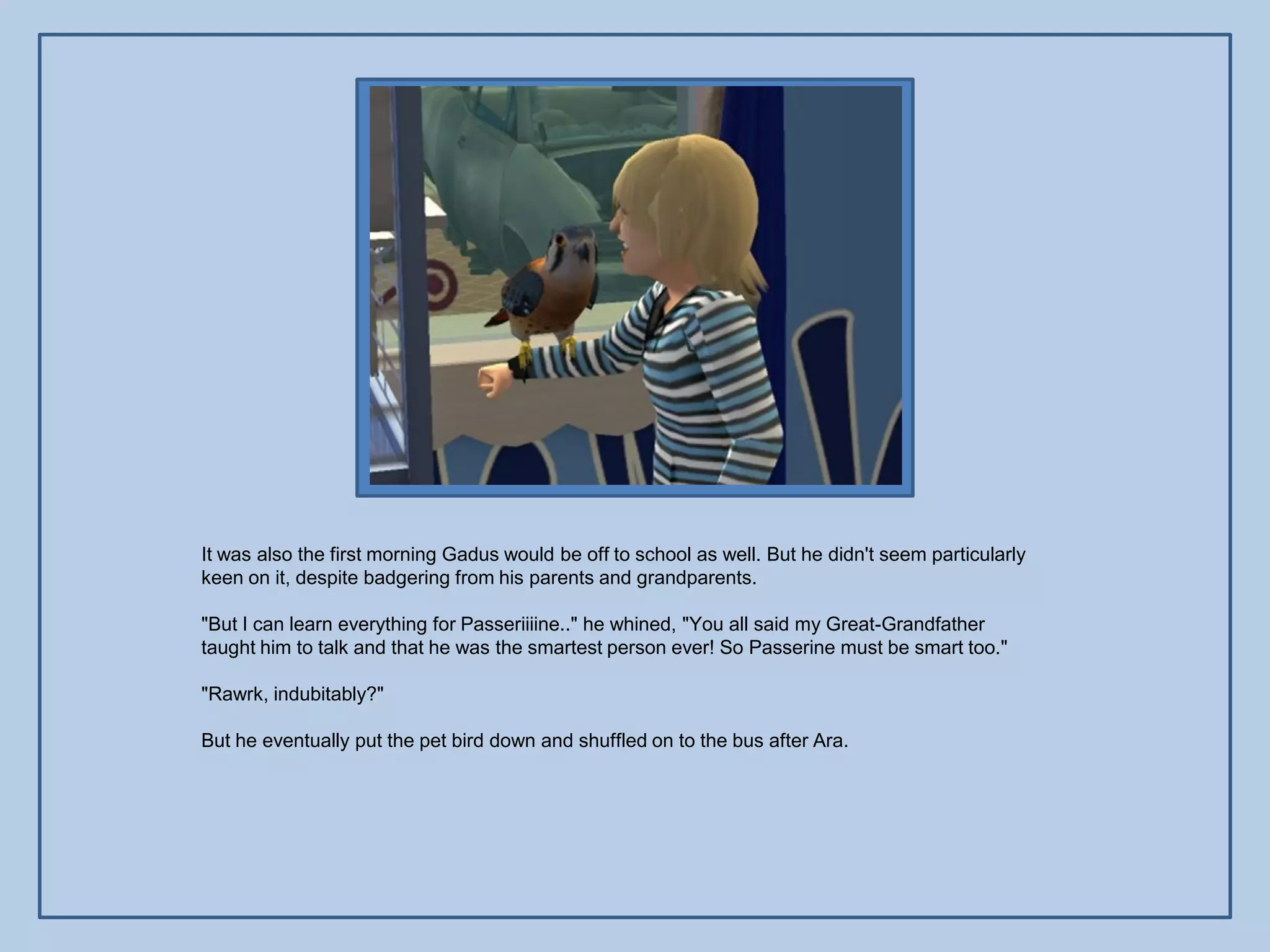 It was also the first morning Gadus would be off to school as well. But he didn't seem particularly
keen on it, despite badgering from his parents and grandparents.

"But I can learn everything for Passeriiiine.." he whined, "You all said my Great-Grandfather
taught him to talk and that he was the smartest person ever! So Passerine must be smart too."

"Rawrk, indubitably?"

But he eventually put the pet bird down and shuffled on to the bus after Ara.
 