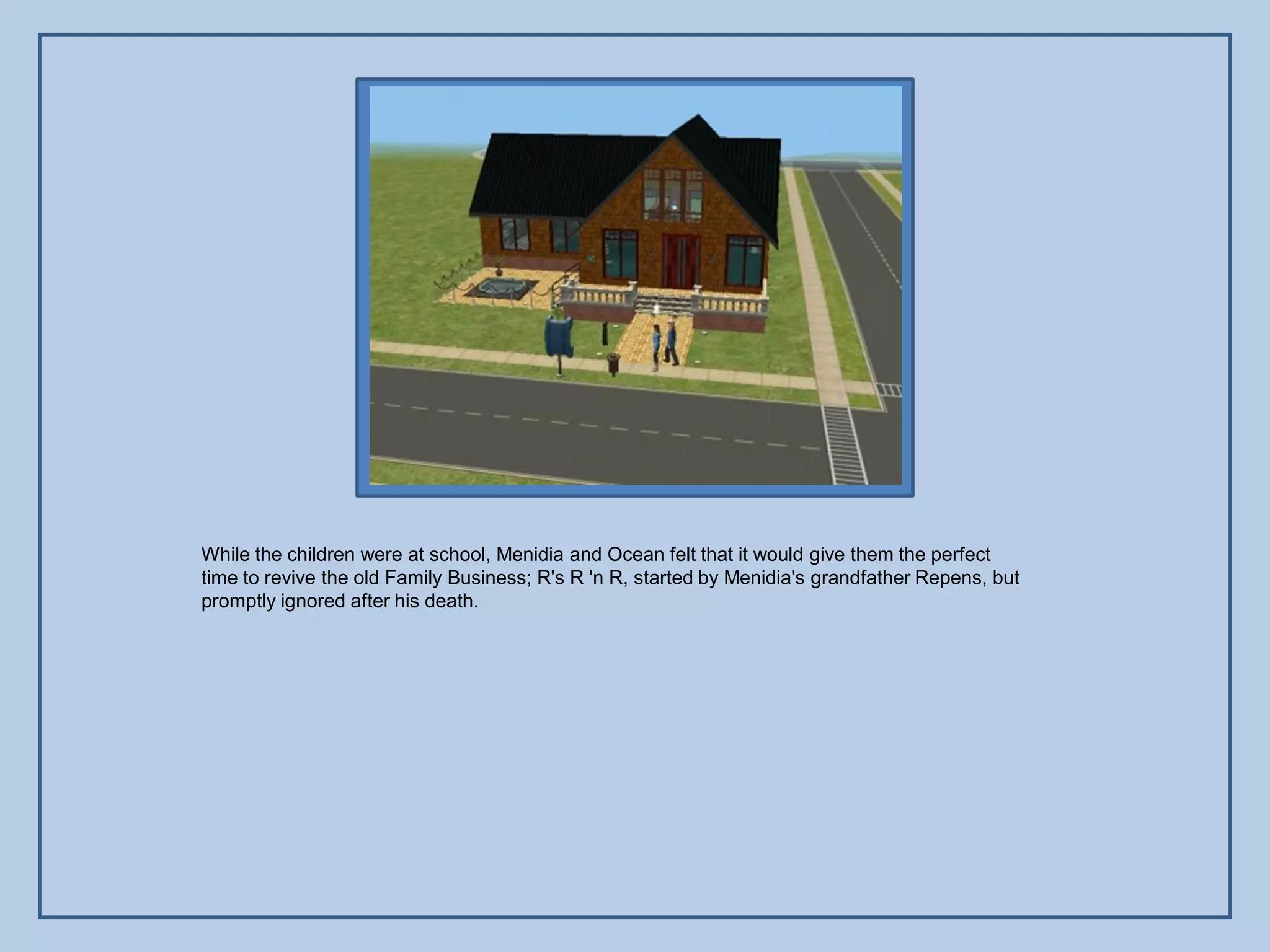 While the children were at school, Menidia and Ocean felt that it would give them the perfect
time to revive the old Family Business; R's R 'n R, started by Menidia's grandfather Repens, but
promptly ignored after his death.
 