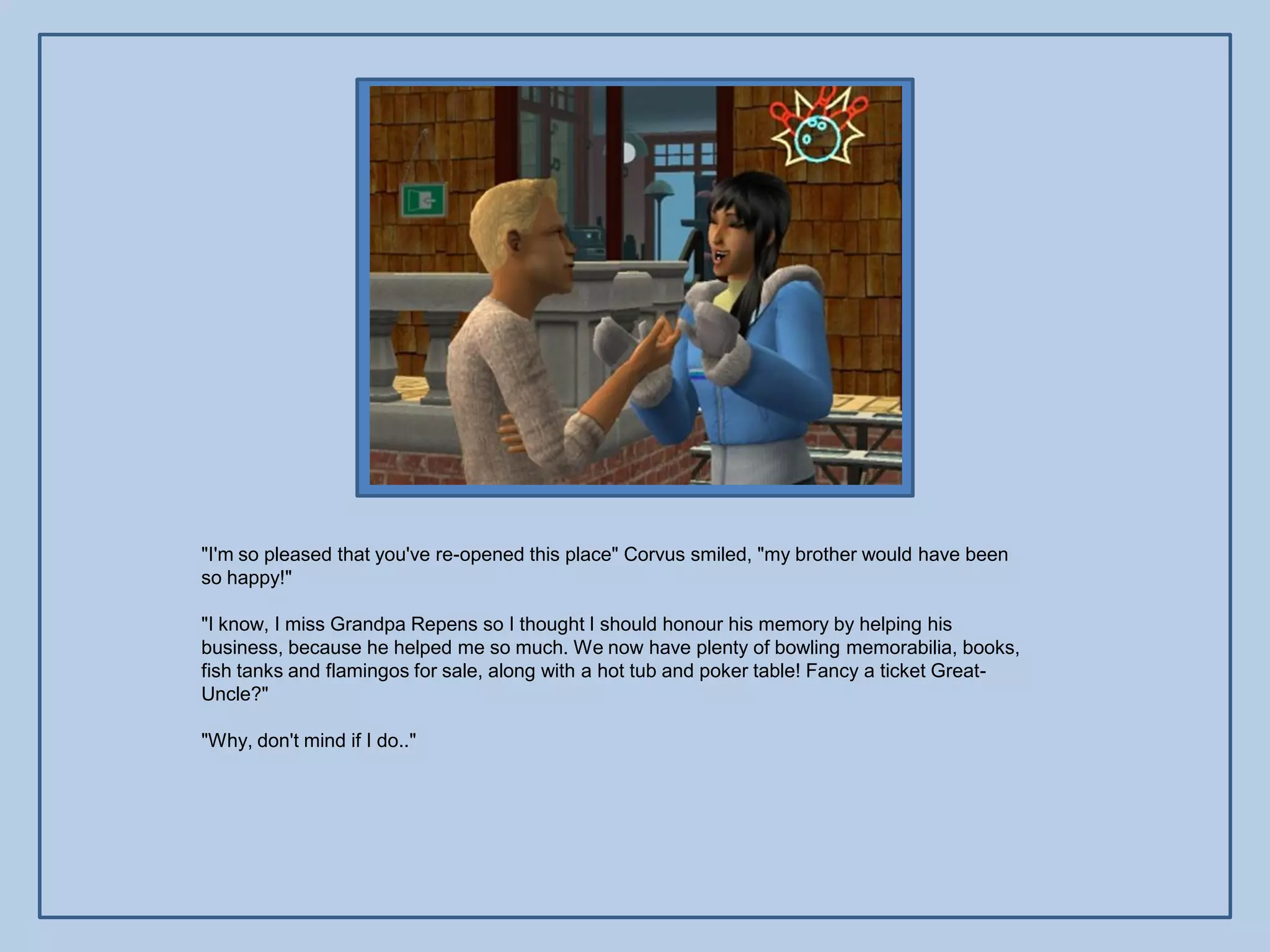 "I'm so pleased that you've re-opened this place" Corvus smiled, "my brother would have been
so happy!"

"I know, I miss Grandpa Repens so I thought I should honour his memory by helping his
business, because he helped me so much. We now have plenty of bowling memorabilia, books,
fish tanks and flamingos for sale, along with a hot tub and poker table! Fancy a ticket Great-
Uncle?"

"Why, don't mind if I do.."
 