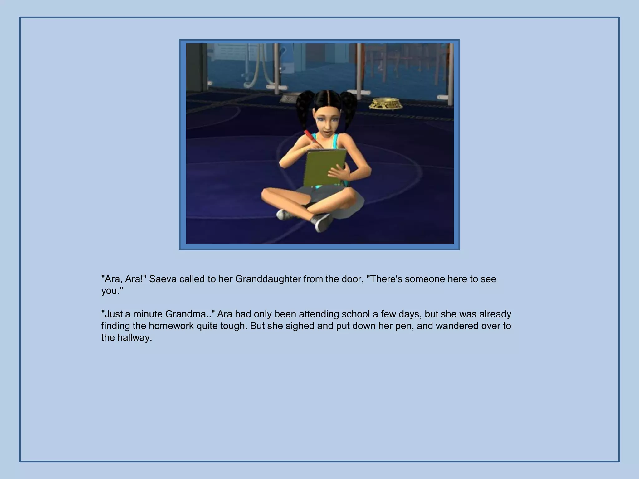 "Ara, Ara!" Saeva called to her Granddaughter from the door, "There's someone here to see
you."

"Just a minute Grandma.." Ara had only been attending school a few days, but she was already
finding the homework quite tough. But she sighed and put down her pen, and wandered over to
the hallway.
 