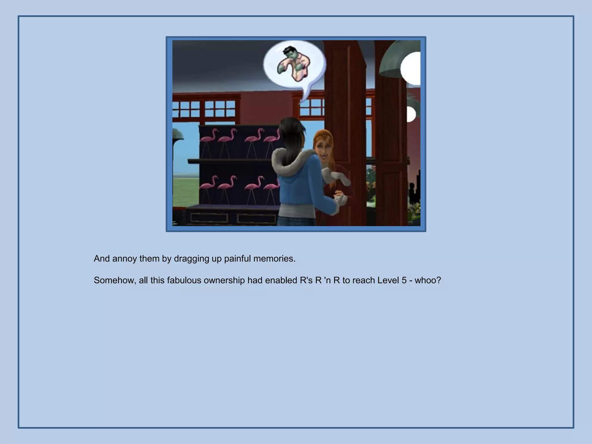 And annoy them by dragging up painful memories.

Somehow, all this fabulous ownership had enabled R's R 'n R to reach Level 5 - whoo?
 