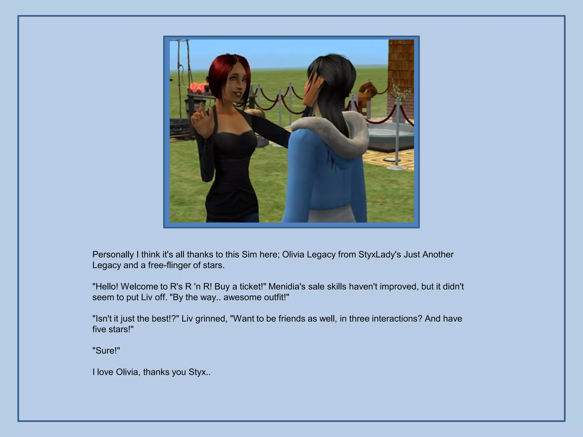 Personally I think it's all thanks to this Sim here; Olivia Legacy from StyxLady's Just Another
Legacy and a free-flinger of stars.

"Hello! Welcome to R's R 'n R! Buy a ticket!" Menidia's sale skills haven't improved, but it didn't
seem to put Liv off. "By the way.. awesome outfit!"

"Isn't it just the best!?" Liv grinned, "Want to be friends as well, in three interactions? And have
five stars!"

"Sure!"

I love Olivia, thanks you Styx..
 