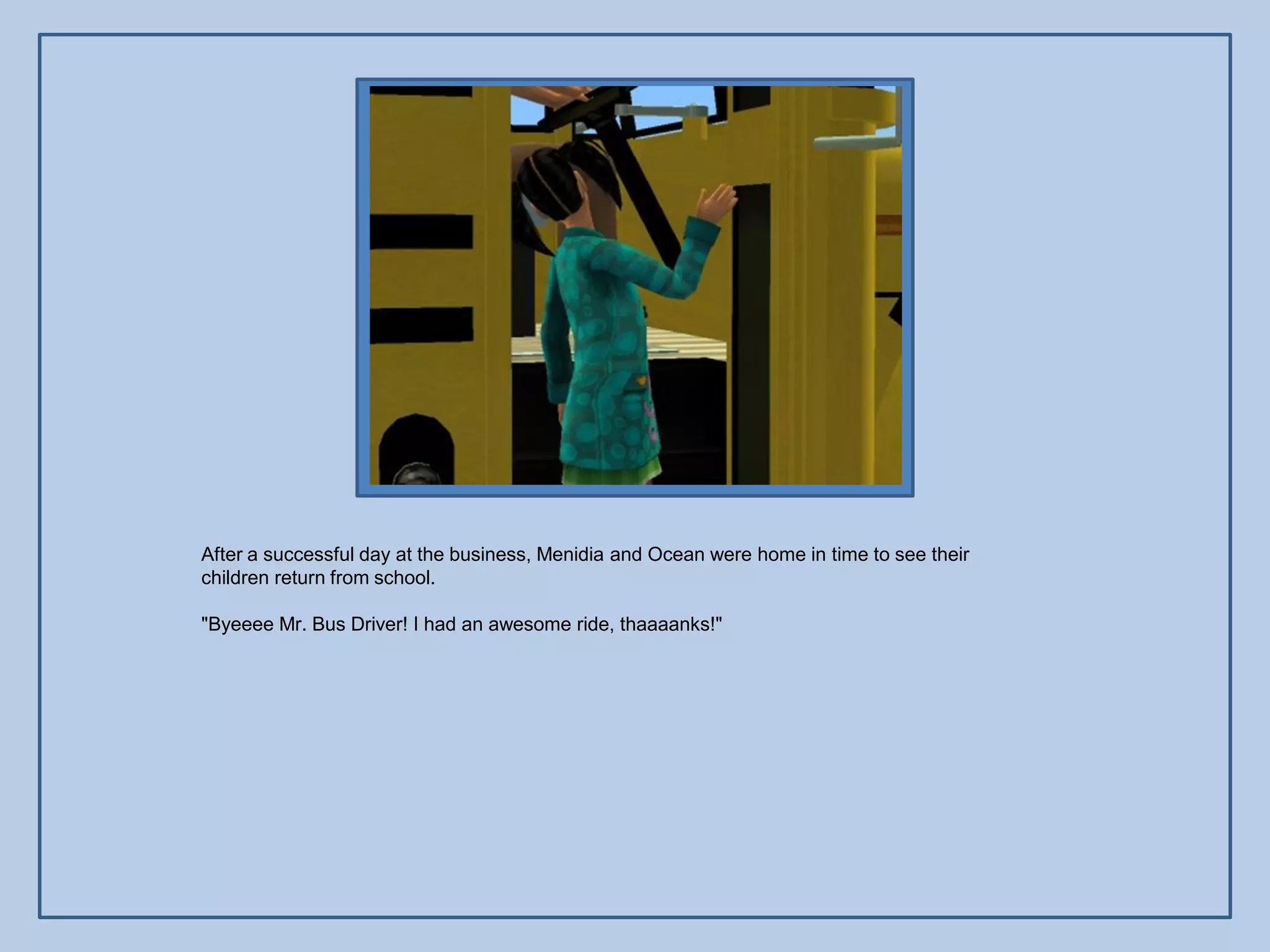 After a successful day at the business, Menidia and Ocean were home in time to see their
children return from school.

"Byeeee Mr. Bus Driver! I had an awesome ride, thaaaanks!"
 